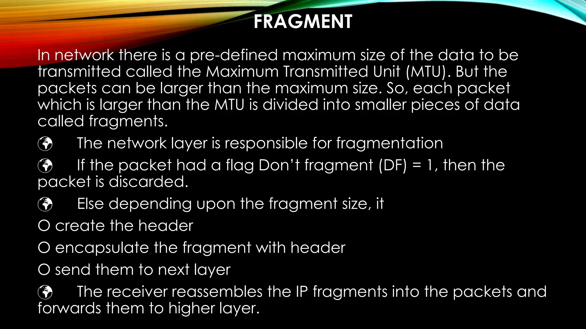 FRAGMENT
In network there is a pre-defined maximum size of the data to be
transmitted called the Maximum Transmitted Unit (MTU). But the
packets can be larger than the maximum size. So, each packet
which is larger than the MTU is divided into smaller pieces of data
called fragments.
 The network layer is responsible for fragmentation
 If the packet had a flag Don’t fragment (DF) = 1, then the
packet is discarded.
 Else depending upon the fragment size, it
O create the header
O encapsulate the fragment with header
O send them to next layer
 The receiver reassembles the IP fragments into the packets and
forwards them to higher layer.
 