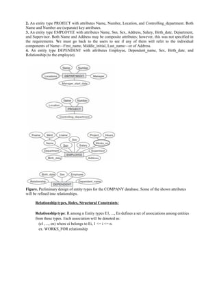 2. An entity type PROJECT with attributes Name, Number, Location, and Controlling_department. Both
Name and Number are (separate) key attributes.
3. An entity type EMPLOYEE with attributes Name, Ssn, Sex, Address, Salary, Birth_date, Department,
and Supervisor. Both Name and Address may be composite attributes; however, this was not specified in
the requirements. We must go back to the users to see if any of them will refer to the individual
components of Name—First_name, Middle_initial, Last_name—or of Address.
4. An entity type DEPENDENT with attributes Employee, Dependent_name, Sex, Birth_date, and
Relationship (to the employee).
Figure. Preliminary design of entity types for the COMPANY database. Some of the shown attributes
will be refined into relationships.
Relationship types, Roles, Structural Constraints:
Relationship type: R among n Entity types E1, ..., En defines a set of associations among entities
from these types. Each association will be denoted as:
(e1, ..., en) where ei belongs to Ei, 1 <= i <= n.
ex. WORKS_FOR relationship
 