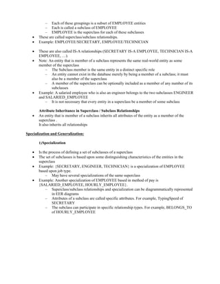 – Each of these groupings is a subset of EMPLOYEE entities
– Each is called a subclass of EMPLOYEE
– EMPLOYEE is the superclass for each of these subclasses
 These are called superclass/subclass relationships.
 Example: EMPLOYEE/SECRETARY, EMPLOYEE/TECHNICIAN
 These are also called IS-A relationships (SECRETARY IS-A EMPLOYEE, TECHNICIAN IS-A
EMPLOYEE, …).
 Note: An entity that is member of a subclass represents the same real-world entity as some
member of the superclass
– The Subclass member is the same entity in a distinct specific role
– An entity cannot exist in the database merely by being a member of a subclass; it must
also be a member of the superclass
– A member of the superclass can be optionally included as a member of any number of its
subclasses
 Example: A salaried employee who is also an engineer belongs to the two subclasses ENGINEER
and SALARIED_EMPLOYEE
– It is not necessary that every entity in a superclass be a member of some subclass
Attribute Inheritance in Superclass / Subclass Relationships
 An entity that is member of a subclass inherits all attributes of the entity as a member of the
superclass .
It also inherits all relationships
Specialization and Generalization:
1)Specialization
 Is the process of defining a set of subclasses of a superclass
 The set of subclasses is based upon some distinguishing characteristics of the entities in the
superclass
 Example: {SECRETARY, ENGINEER, TECHNICIAN} is a specialization of EMPLOYEE
based upon job type.
– May have several specializations of the same superclass
 Example: Another specialization of EMPLOYEE based in method of pay is
{SALARIED_EMPLOYEE, HOURLY_EMPLOYEE}.
– Superclass/subclass relationships and specialization can be diagrammatically represented
in EER diagrams
– Attributes of a subclass are called specific attributes. For example, TypingSpeed of
SECRETARY
– The subclass can participate in specific relationship types. For example, BELONGS_TO
of HOURLY_EMPLOYEE
 
