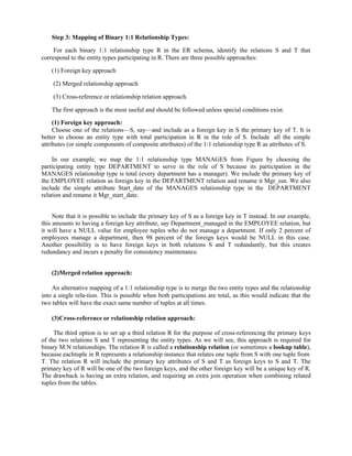 Step 3: Mapping of Binary 1:1 Relationship Types:
For each binary 1:1 relationship type R in the ER schema, identify the relations S and T that
correspond to the entity types participating in R. There are three possible approaches:
(1) Foreign key approach
(2) Merged relationship approach
(3) Cross-reference or relationship relation approach.
The first approach is the most useful and should be followed unless special conditions exist.
(1) Foreign key approach:
Choose one of the relations—S, say—and include as a foreign key in S the primary key of T. It is
better to choose an entity type with total participation in R in the role of S. Include all the simple
attributes (or simple components of composite attributes) of the 1:1 relationship type R as attributes of S.
In our example, we map the 1:1 relationship type MANAGES from Figure by choosing the
participating entity type DEPARTMENT to serve in the role of S because its participation in the
MANAGES relationship type is total (every department has a manager). We include the primary key of
the EMPLOYEE relation as foreign key in the DEPARTMENT relation and rename it Mgr_ssn. We also
include the simple attribute Start_date of the MANAGES relationship type in the DEPARTMENT
relation and rename it Mgr_start_date.
Note that it is possible to include the primary key of S as a foreign key in T instead. In our example,
this amounts to having a foreign key attribute, say Department_managed in the EMPLOYEE relation, but
it will have a NULL value for employee tuples who do not manage a department. If only 2 percent of
employees manage a department, then 98 percent of the foreign keys would be NULL in this case.
Another possibility is to have foreign keys in both relations S and T redundantly, but this creates
redundancy and incurs a penalty for consistency maintenance.
(2)Merged relation approach:
An alternative mapping of a 1:1 relationship type is to merge the two entity types and the relationship
into a single rela-tion. This is possible when both participations are total, as this would indicate that the
two tables will have the exact same number of tuples at all times.
(3)Cross-reference or relationship relation approach:
The third option is to set up a third relation R for the purpose of cross-referencing the primary keys
of the two relations S and T representing the entity types. As we will see, this approach is required for
binary M:N relationships. The relation R is called a relationship relation (or sometimes a lookup table),
because eachtuple in R represents a relationship instance that relates one tuple from S with one tuple from
T. The relation R will include the primary key attributes of S and T as foreign keys to S and T. The
primary key of R will be one of the two foreign keys, and the other foreign key will be a unique key of R.
The drawback is having an extra relation, and requiring an extra join operation when combining related
tuples from the tables.
 