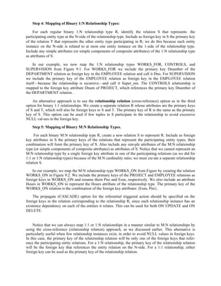 Step 4: Mapping of Binary 1:N Relationship Types:
For each regular binary 1:N relationship type R, identify the relation S that represents the
participating entity type at the N-side of the relationship type. Include as foreign key in S the primary key
of the relation T that represents the other entity type participating in R; we do this because each entity
instance on the N-side is related to at most one entity instance on the 1-side of the relationship type.
Include any simple attributes (or simple components of composite attributes) of the 1:N relationship type
as attributes of S.
In our example, we now map the 1:N relationship types WORKS_FOR, CONTROLS, and
SUPERVISION from Figure 9.1. For WORKS_FOR we include the primary key Dnumber of the
DEPARTMENT relation as foreign key in the EMPLOYEE relation and call it Dno. For SUPERVISION
we include the primary key of the EMPLOYEE relation as foreign key in the EMPLOYEE relation
itself—because the relationship is recursive—and call it Super_ssn. The CONTROLS relationship is
mapped to the foreign key attribute Dnum of PROJECT, which references the primary key Dnumber of
the DEPARTMENT relation. .
An alternative approach is to use the relationship relation (cross-reference) option as in the third
option for binary 1:1 relationships. We create a separate relation R whose attributes are the primary keys
of S and T, which will also be foreign keys to S and T. The primary key of R is the same as the primary
key of S. This option can be used if few tuples in S participate in the relationship to avoid excessive
NULL val-ues in the foreign key.
Step 5: Mapping of Binary M:N Relationship Types.
For each binary M:N relationship type R, create a new relation S to represent R. Include as foreign
key attributes in S the primary keys of the relations that represent the participating entity types; their
combination will form the primary key of S. Also include any sim-ple attributes of the M:N relationship
type (or simple components of composite attributes) as attributes of S. Notice that we cannot represent an
M:N relationship type by a single foreign key attribute in one of the participating relations (as we did for
1:1 or 1:N relationship types) because of the M:N cardinality ratio; we must cre-ate a separate relationship
relation S.
In our example, we map the M:N relationship type WORKS_ON from Figure by creating the relation
WORKS_ON in Figure 9.2. We include the primary keys of the PROJECT and EMPLOYEE relations as
foreign keys in WORKS_ON and rename them Pno and Essn, respectively. We also include an attribute
Hours in WORKS_ON to represent the Hours attribute of the relationship type. The primary key of the
WORKS_ON relation is the combination of the foreign key attributes {Essn, Pno}.
The propagate (CASCADE) option for the referential triggered action should be specified on the
foreign keys in the relation corresponding to the relationship R, since each relationship instance has an
existence dependency on each of the entities it relates. This can be used for both ON UPDATE and ON
DELETE.
Notice that we can always map 1:1 or 1:N relationships in a manner similar to M:N relationships by
using the cross-reference (relationship relation) approach, as we discussed earlier. This alternative is
particularly useful when few relationship instances exist, in order to avoid NULL values in foreign keys.
In this case, the primary key of the relationship relation will be only one of the foreign keys that refer-
ence the participating entity relations. For a 1:N relationship, the primary key of the relationship relation
will be the foreign key that references the entity relation on the N-side. For a 1:1 relationship, either
foreign key can be used as the primary key of the relationship relation.
 