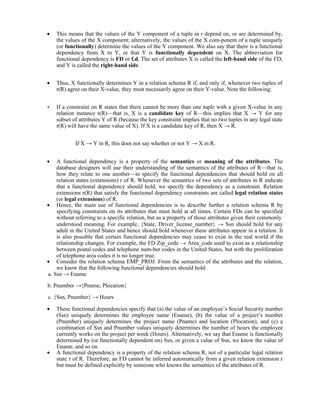  This means that the values of the Y component of a tuple in r depend on, or are determined by,
the values of the X component; alternatively, the values of the X com-ponent of a tuple uniquely
(or functionally) determine the values of the Y component. We also say that there is a functional
dependency from X to Y, or that Y is functionally dependent on X. The abbreviation for
functional dependency is FD or f.d. The set of attributes X is called the left-hand side of the FD,
and Y is called the right-hand side.
 Thus, X functionally determines Y in a relation schema R if, and only if, whenever two tuples of
r(R) agree on their X-value, they must necessarily agree on their Y-value. Note the following:
 If a constraint on R states that there cannot be more than one tuple with a given X-value in any
relation instance r(R)—that is, X is a candidate key of R—this implies that X → Y for any
subset of attributes Y of R (because the key constraint implies that no two tuples in any legal state
r(R) will have the same value of X). If X is a candidate key of R, then X → R.
If X → Y in R, this does not say whether or not Y → X in R.
 A functional dependency is a property of the semantics or meaning of the attributes. The
database designers will use their understanding of the semantics of the attributes of R—that is,
how they relate to one another—to specify the functional dependencies that should hold on all
relation states (extensions) r of R. Whenever the semantics of two sets of attributes in R indicate
that a functional dependency should hold, we specify the dependency as a constraint. Relation
extensions r(R) that satisfy the functional dependency constraints are called legal relation states
(or legal extensions) of R.
 Hence, the main use of functional dependencies is to describe further a relation schema R by
specifying constraints on its attributes that must hold at all times. Certain FDs can be specified
without referring to a specific relation, but as a property of those attributes given their commonly
understood meaning. For example, {State, Driver_license_number} → Ssn should hold for any
adult in the United States and hence should hold whenever these attributes appear in a relation. It
is also possible that certain functional dependencies may cease to exist in the real world if the
relationship changes. For example, the FD Zip_code → Area_code used to exist as a relationship
between postal codes and telephone num-ber codes in the United States, but with the proliferation
of telephone area codes it is no longer true.
 Consider the relation schema EMP_PROJ. From the semantics of the attributes and the relation,
we know that the following functional dependencies should hold:
a. Ssn → Ename
b. Pnumber →{Pname, Plocation}
c. {Ssn, Pnumber} → Hours
 These functional dependencies specify that (a) the value of an employee’s Social Security number
(Ssn) uniquely determines the employee name (Ename), (b) the value of a project’s number
(Pnumber) uniquely determines the project name (Pname) and location (Plocation), and (c) a
combination of Ssn and Pnumber values uniquely determines the number of hours the employee
currently works on the project per week (Hours). Alternatively, we say that Ename is functionally
determined by (or functionally dependent on) Ssn, or given a value of Ssn, we know the value of
Ename, and so on.
 A functional dependency is a property of the relation schema R, not of a particular legal relation
state r of R. Therefore, an FD cannot be inferred automatically from a given relation extension r
but must be defined explicitly by someone who knows the semantics of the attributes of R.
 