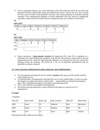  Given a populated relation, one cannot determine which FDs hold and which do not unless the
meaning of and the relationships among the attributes are known. All one can say is that a certain
FD may exist if it holds in that particular extension. One cannot guarantee its existence until the
meaning of the corresponding attributes is clearly understood. One can, however, emphatically
state that a certain FD does not hold if there are tuples that show the violation of such an FD.
 Figure introduces a diagrammatic notation for displaying FDs: Each FD is displayed as a
horizontal line. The left-hand-side attributes of the FD are connected by vertical lines to the line
representing the FD, while the right-hand-side attributes are connected by the lines with arrows
pointing toward the attributes. We denote by F the set of functional dependencies that are
specified on relation schema R.
2.5. NON LOSS DECOMPOSITION (OR) LOSSLESS DECOMPOSITION :
 The decompositio of relation R into R1 and R2 is lossless when the join of R1 and R2 yield the
same relation as in R.
 A relational table is decomposed (or factored) into two or more smaller tables, in such a way that
the designer can capture the precise content of the original table by joining the decomposed
parts. This is called lossless-join (or non-additive join) decomposition.
 This is also referred as non-additive decomposition.
 The lossless-join decomposition is always defined with respect to a specific set F of
dependencies.
Example:
<EmpInfo>
Emp_ID Emp_Name Emp_Age Emp_Location Dept_ID Dept_Name
E001 Jacob 29 Alabama Dpt1 Operations
E002 Henry 32 Alabama Dpt2 HR
E003 Tom 22 Texas Dpt3 Finance
Decompose the above table into two tables:
 
