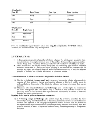 <EmpDetails>
Emp_ID Emp_Name Emp_Age Emp_Location
E001 Jacob 29 Alabama
E002 Henry 32 Alabama
E003 Tom 22 Texas
<DeptDetails>
Dept_ID Dept_Name
Dpt1 Operations
Dpt2 HR
Dpt3 Finance
Now, you won’t be able to join the above tables, since Emp_ID isn’t part of the DeptDetails relation.
Therefore, the above relation has lossy decomposition.
2.6. NORMAL FORMS:
 A database schema consists of a number of relation schemas. The attributes are grouped to form
a relation schema by using the common sense of the database designer or by mapping a database
schema design from a conceptual data model such as the ER or Enhanced-ER (EER) data model.
 These models make the designer identify entity types and relationship types and their respective
attributes, which leads to a natural and logical grouping of the attributes into relations when the
mapping procedures are followed. However, we still need some formal way of analyzing why one
grouping of attributes into a relation schema may be better than another.
There are two levels at which we can discuss the goodness of relation schemas.
1) The first is the logical (or conceptual) level—how users interpret the relation schemas and the
meaning of their attributes. Having good relation schemas at this level enables users to
understand clearly the meaning of the data in the relations, and hence to formulate their queries
correctly.
2) The second is the implementation (or physical storage) level—how the tuples in a base relation
are stored and updated. This level applies only to schemas of base relations—which will be
physically stored as files—whereas at the logical level we are interested in schemas of both base
relations and views (virtual relations).
Database design may be performed using two approaches:
1) A bottom-up design methodology (also called design by synthesis) considers the basic
relationships among individual attrib-utes as the starting point and uses those to construct relation
schemas. This approach is not very popular in practice because it suffers from the problem of
having to collect a large number of binary relationships among attributes as the starting point. For
practical situations, it is next to impossible to capture binary relationships among all such pairs of
attributes.
 