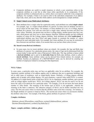  Composite attributes are useful to model situations in which a user sometimes refers to the
composite attribute as a unit but at other times refers specifically to its components. If the
composite attribute is referenced only as a whole, there is no need to subdivide it into component
attributes. For example, if there is no need to refer to the individual components of an address
(Zip Code, street, and so on), then the whole address can be designated as a simple attribute.
ii) Single-Valued versus Multivalued Attributes:
 Most attributes have a single value for a particular entity; such attributes are called single-valued.
For example, Age is a single-valued attribute of a person. In some cases an attribute can have a
set of values for the same entity—for instance, a Colors attribute for a car, or a College_degrees
attribute for a person. Cars with one color have a single value, whereas two-tone cars have two
color values. Similarly, one person may not have a college degree, another person may have one,
and a third person may have two or more degrees; therefore, different people can have different
numbers of values for the College_degrees attribute. Such attributes are called multivalued. A
multivalued attribute may have lower and upper bounds to constrain the number of values
allowed for each individual entity. For example, the Colors attribute of a car may be restricted to
have between one and three values, if we assume that a car can have three colors at most.
iii) Stored versus Derived Attributes:
 In some cases, two (or more) attribute values are related—for example, the Age and Birth_date
attributes of a person. For a particular person entity, the value of Age can be determined from the
current (today’s) date and the value of that person’s Birth_date. The Age attribute is hence called
a derived attribute and is said to be derivable from the Birth_date attribute, which is called a
stored attribute. Some attribute values can be derived from related entities; for example, an
attribute Number_of_employees of a DEPARTMENT entity can be derived by counting the
number of employees related to (working for) that department.
NULL Values:
In some cases, a particular entity may not have an applicable value for an attribute. For example, the
Apartment_number attribute of an address applies only to addresses that are in apartment buildings and
not to other types of residences, such as single-family homes. Similarly, a College_degrees attribute
applies only to people with college degrees. For such situations, a special value called NULL is created.
An address of a single-family home would have NULL for its Apartment_number attribute, and a person
with no college degree would have NULL for College_degrees. NULL can also be used if we do not
know the value of an attrib-ute for a particular entity—for example, if we do not know the home phone
number of ‘John Smith’. The meaning of the former type of NULL is not applicable, whereas the
meaning of the latter is unknown. The unknown category of NULL can be further classified into two
cases. The first case arises when it is known that the attribute value exists but is missing—for instance, if
the Height attribute of a person is listed as NULL. The second case arises when it is not known whether
the attribute value exists—for example, if the Home_phone attribute of a person is NULL.
Complex Attributes:
Figure: complex attribute : Address_phone
 