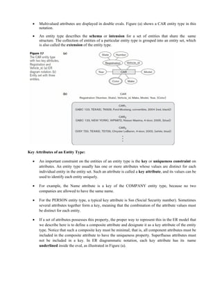 Multivalued attributes are displayed in double ovals. Figure (a) shows a CAR entity type in this
notation.
 An entity type describes the schema or intension for a set of entities that share the same
structure. The collection of entities of a particular entity type is grouped into an entity set, which
is also called the extension of the entity type.
Key Attributes of an Entity Type:
 An important constraint on the entities of an entity type is the key or uniqueness constraint on
attributes. An entity type usually has one or more attributes whose values are distinct for each
individual entity in the entity set. Such an attribute is called a key attribute, and its values can be
used to identify each entity uniquely.
 For example, the Name attribute is a key of the COMPANY entity type, because no two
companies are allowed to have the same name.
 For the PERSON entity type, a typical key attribute is Ssn (Social Security number). Sometimes
several attributes together form a key, meaning that the combination of the attribute values must
be distinct for each entity.
 If a set of attributes possesses this property, the proper way to represent this in the ER model that
we describe here is to define a composite attribute and designate it as a key attribute of the entity
type. Notice that such a composite key must be minimal; that is, all component attributes must be
included in the composite attribute to have the uniqueness property. Superfluous attributes must
not be included in a key. In ER diagrammatic notation, each key attribute has its name
underlined inside the oval, as illustrated in Figure (a).
 
