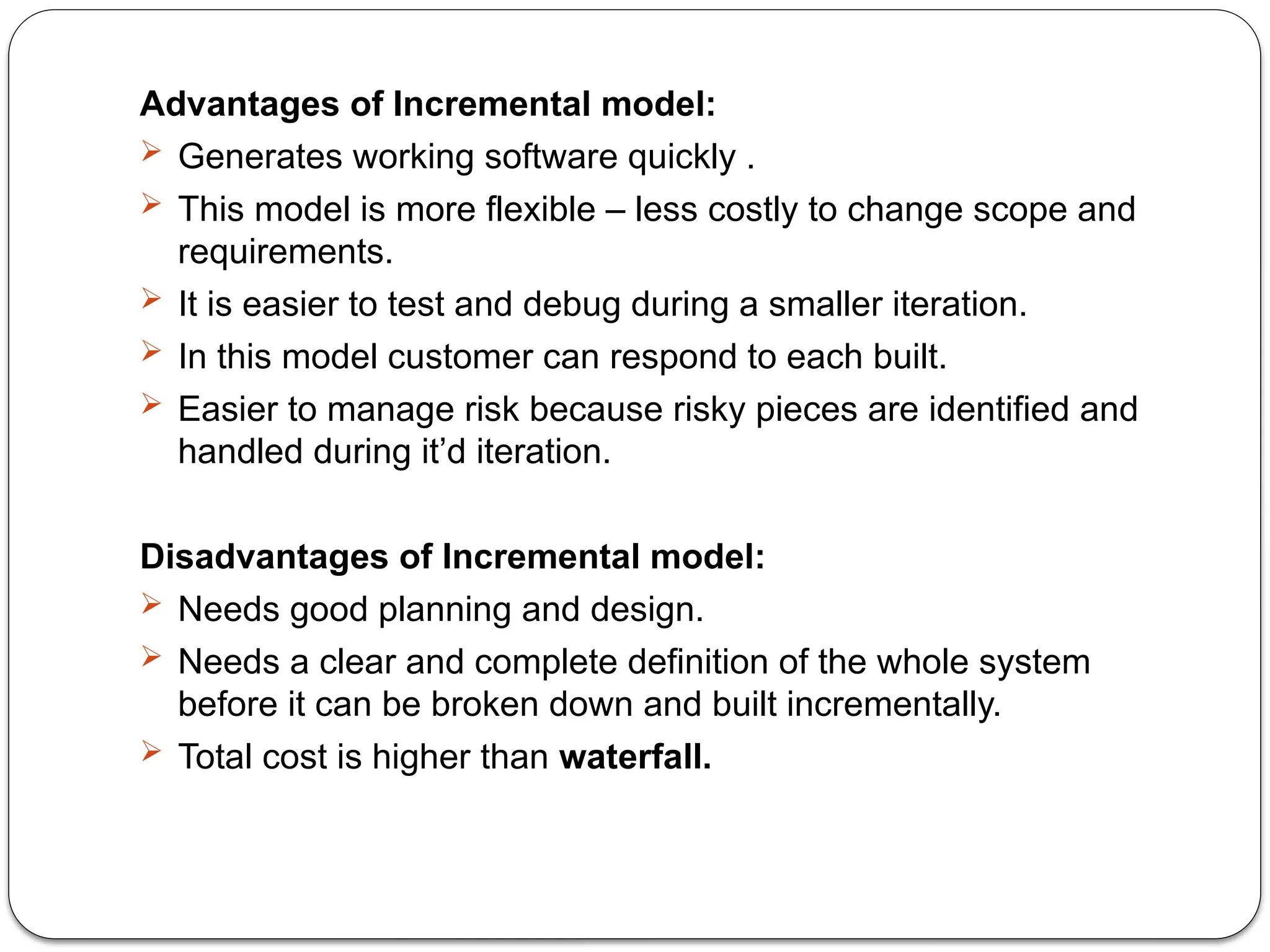 Advantages of Incremental model:
 Generates working software quickly .
 This model is more flexible – less costly to change scope and
requirements.
 It is easier to test and debug during a smaller iteration.
 In this model customer can respond to each built.
 Easier to manage risk because risky pieces are identified and
handled during it’d iteration.
Disadvantages of Incremental model:
 Needs good planning and design.
 Needs a clear and complete definition of the whole system
before it can be broken down and built incrementally.
 Total cost is higher than waterfall.
 