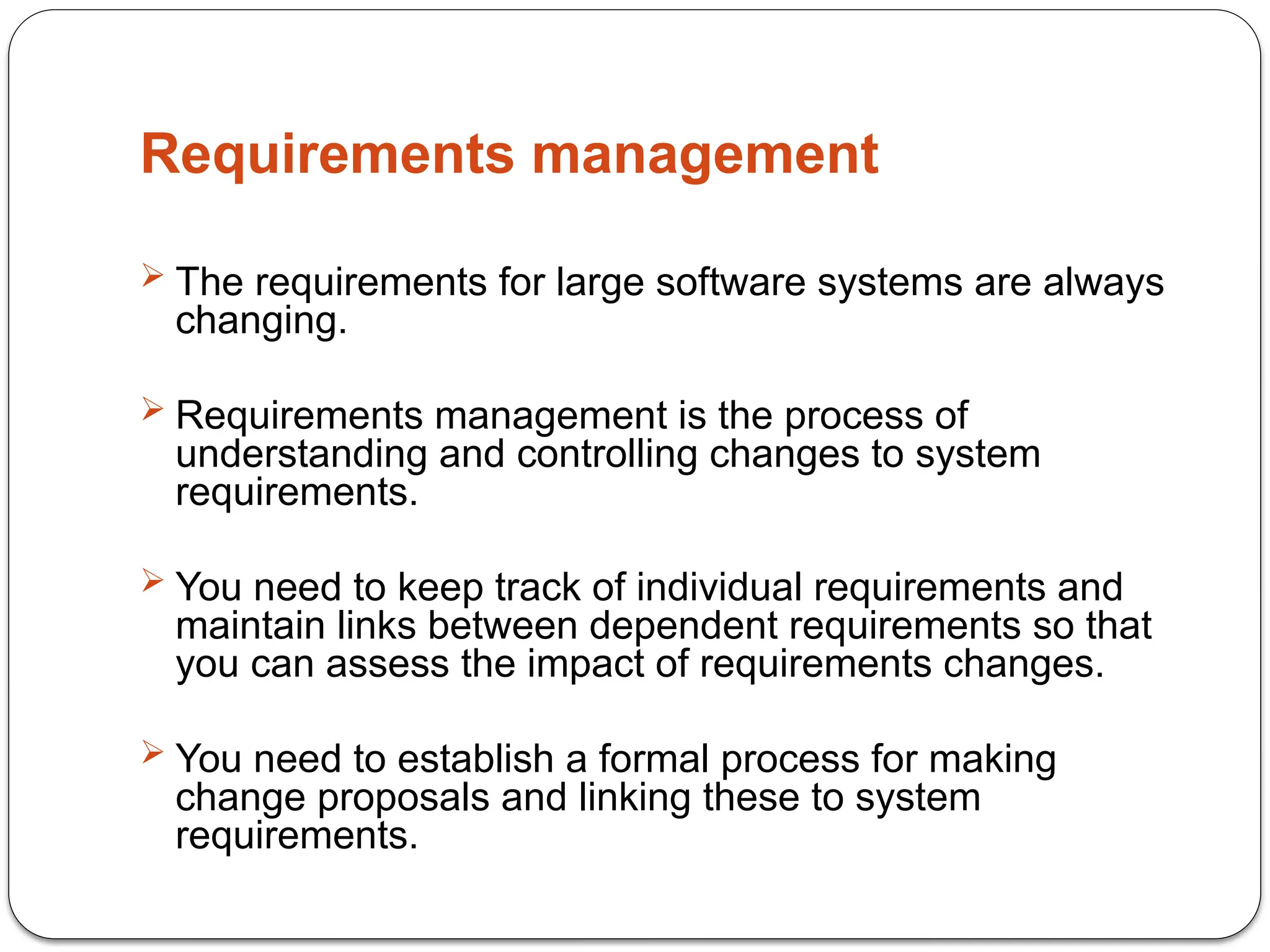 Requirements management
 The requirements for large software systems are always
changing.
 Requirements management is the process of
understanding and controlling changes to system
requirements.
 You need to keep track of individual requirements and
maintain links between dependent requirements so that
you can assess the impact of requirements changes.
 You need to establish a formal process for making
change proposals and linking these to system
requirements.
 