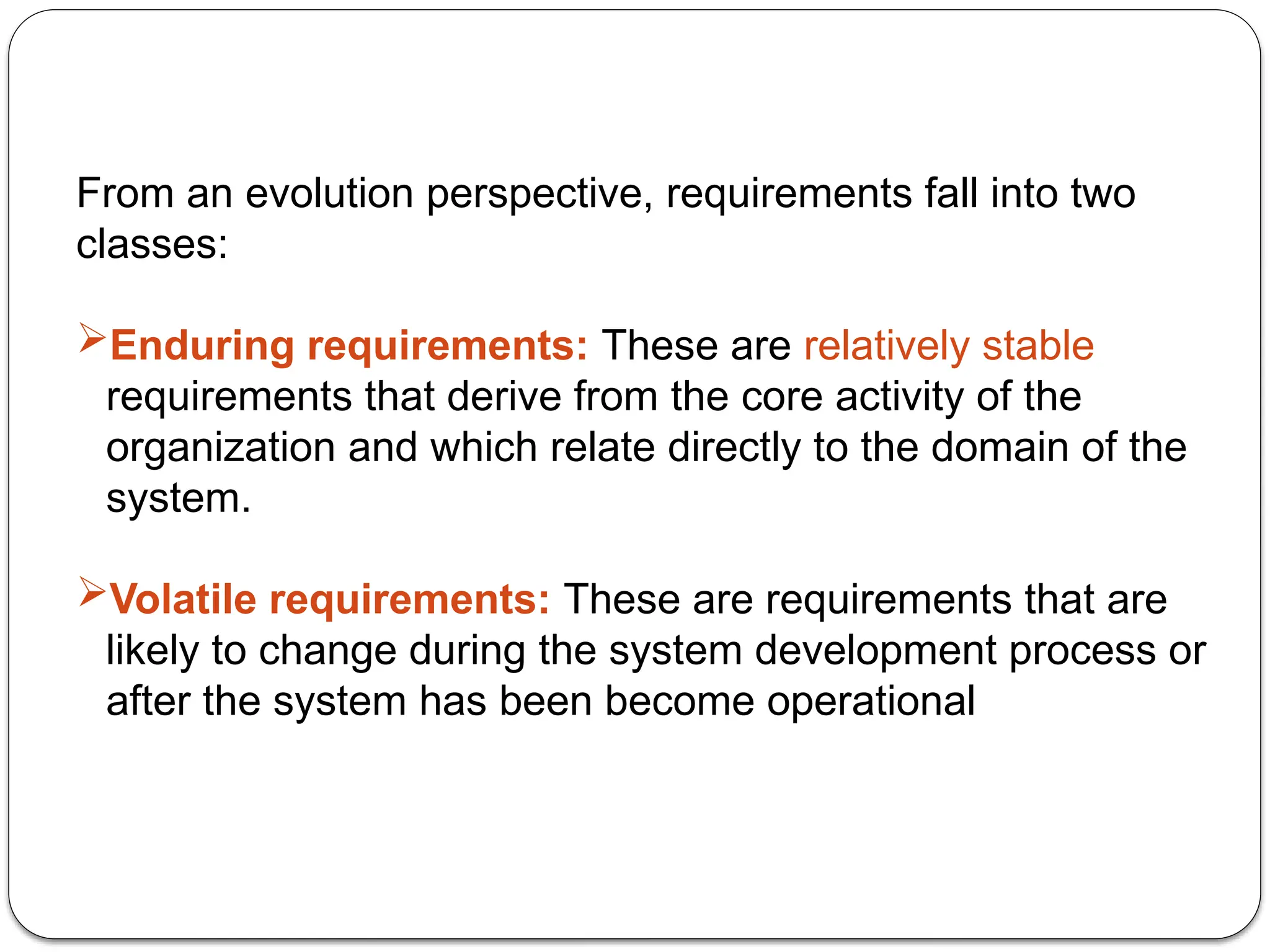 From an evolution perspective, requirements fall into two
classes:
Enduring requirements: These are relatively stable
requirements that derive from the core activity of the
organization and which relate directly to the domain of the
system.
Volatile requirements: These are requirements that are
likely to change during the system development process or
after the system has been become operational
 