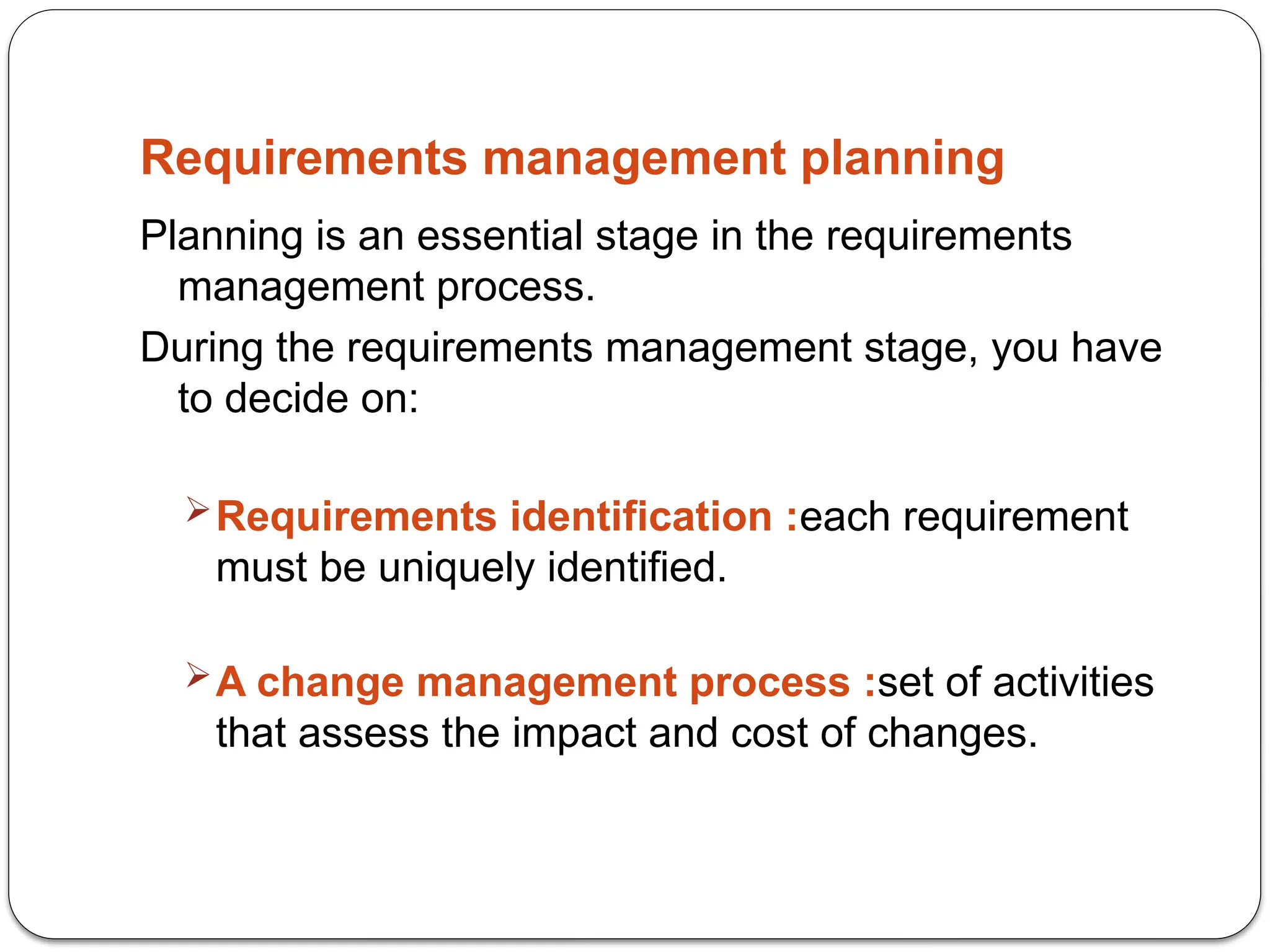 Requirements management planning
Planning is an essential stage in the requirements
management process.
During the requirements management stage, you have
to decide on:
Requirements identification :each requirement
must be uniquely identified.
A change management process :set of activities
that assess the impact and cost of changes.
 
