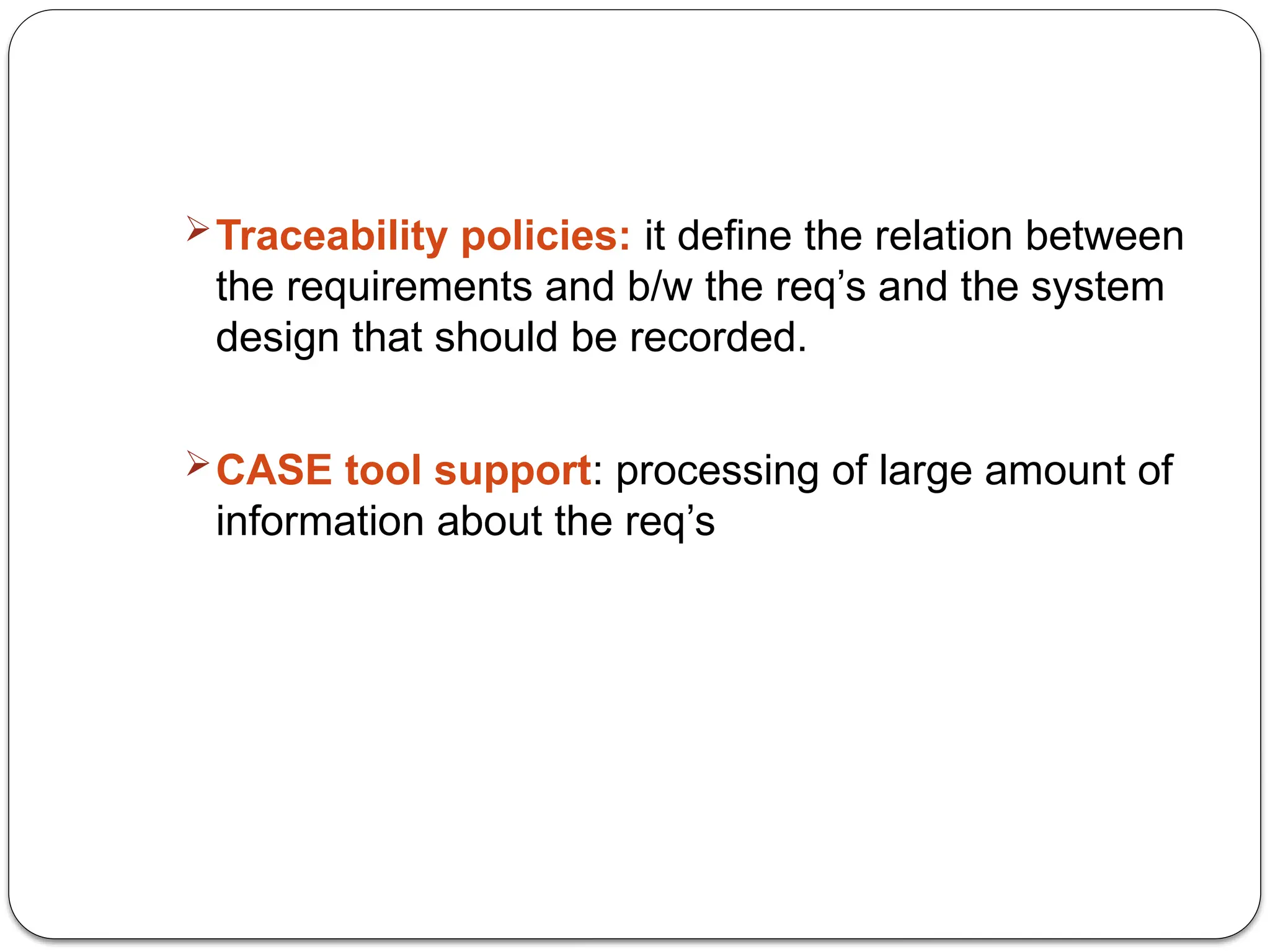 Traceability policies: it define the relation between
the requirements and b/w the req’s and the system
design that should be recorded.
CASE tool support: processing of large amount of
information about the req’s
 