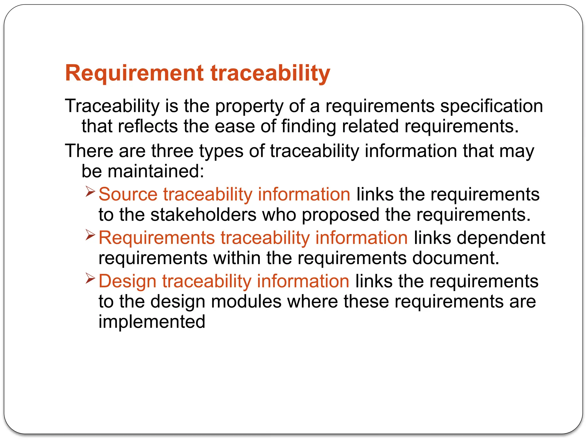 Requirement traceability
Traceability is the property of a requirements specification
that reflects the ease of finding related requirements.
There are three types of traceability information that may
be maintained:
Source traceability information links the requirements
to the stakeholders who proposed the requirements.
Requirements traceability information links dependent
requirements within the requirements document.
Design traceability information links the requirements
to the design modules where these requirements are
implemented
 