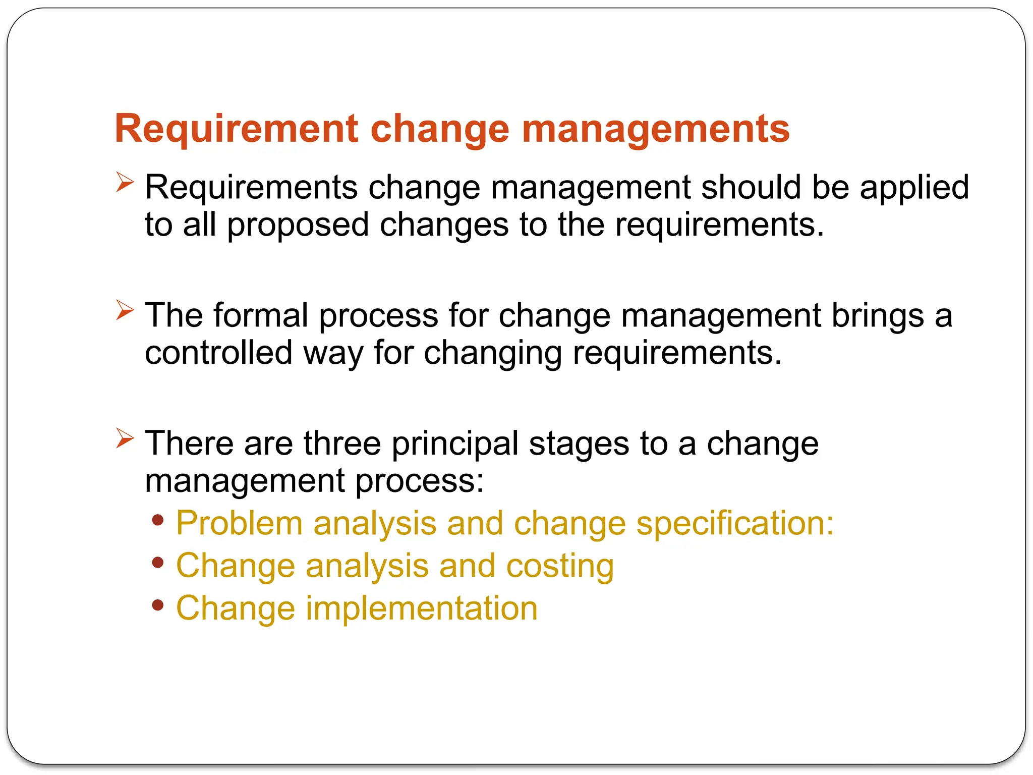 Requirement change managements
 Requirements change management should be applied
to all proposed changes to the requirements.
 The formal process for change management brings a
controlled way for changing requirements.
 There are three principal stages to a change
management process:
 Problem analysis and change specification:
 Change analysis and costing
 Change implementation
 