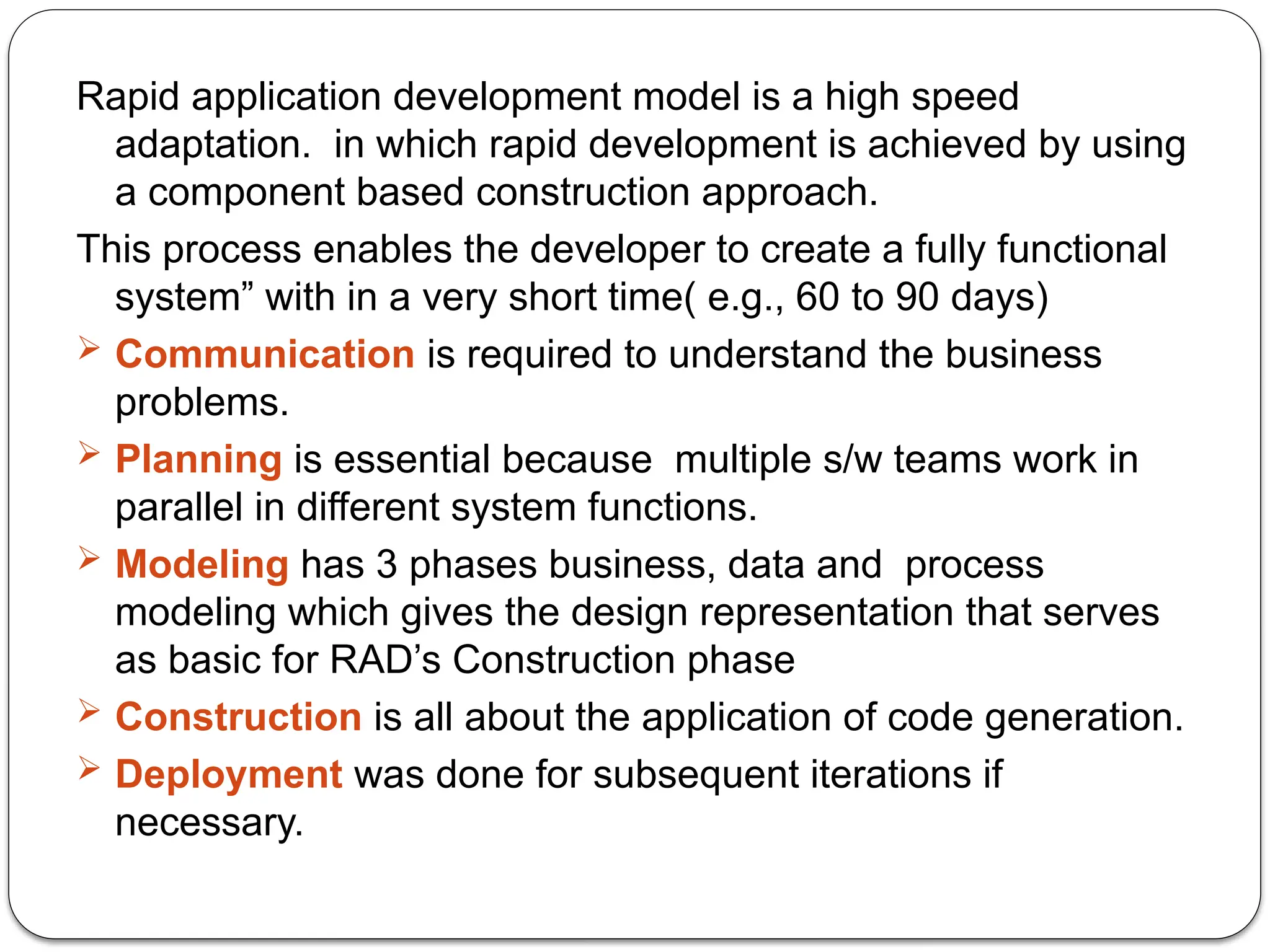 Rapid application development model is a high speed
adaptation. in which rapid development is achieved by using
a component based construction approach.
This process enables the developer to create a fully functional
system” with in a very short time( e.g., 60 to 90 days)
 Communication is required to understand the business
problems.
 Planning is essential because multiple s/w teams work in
parallel in different system functions.
 Modeling has 3 phases business, data and process
modeling which gives the design representation that serves
as basic for RAD’s Construction phase
 Construction is all about the application of code generation.
 Deployment was done for subsequent iterations if
necessary.
 