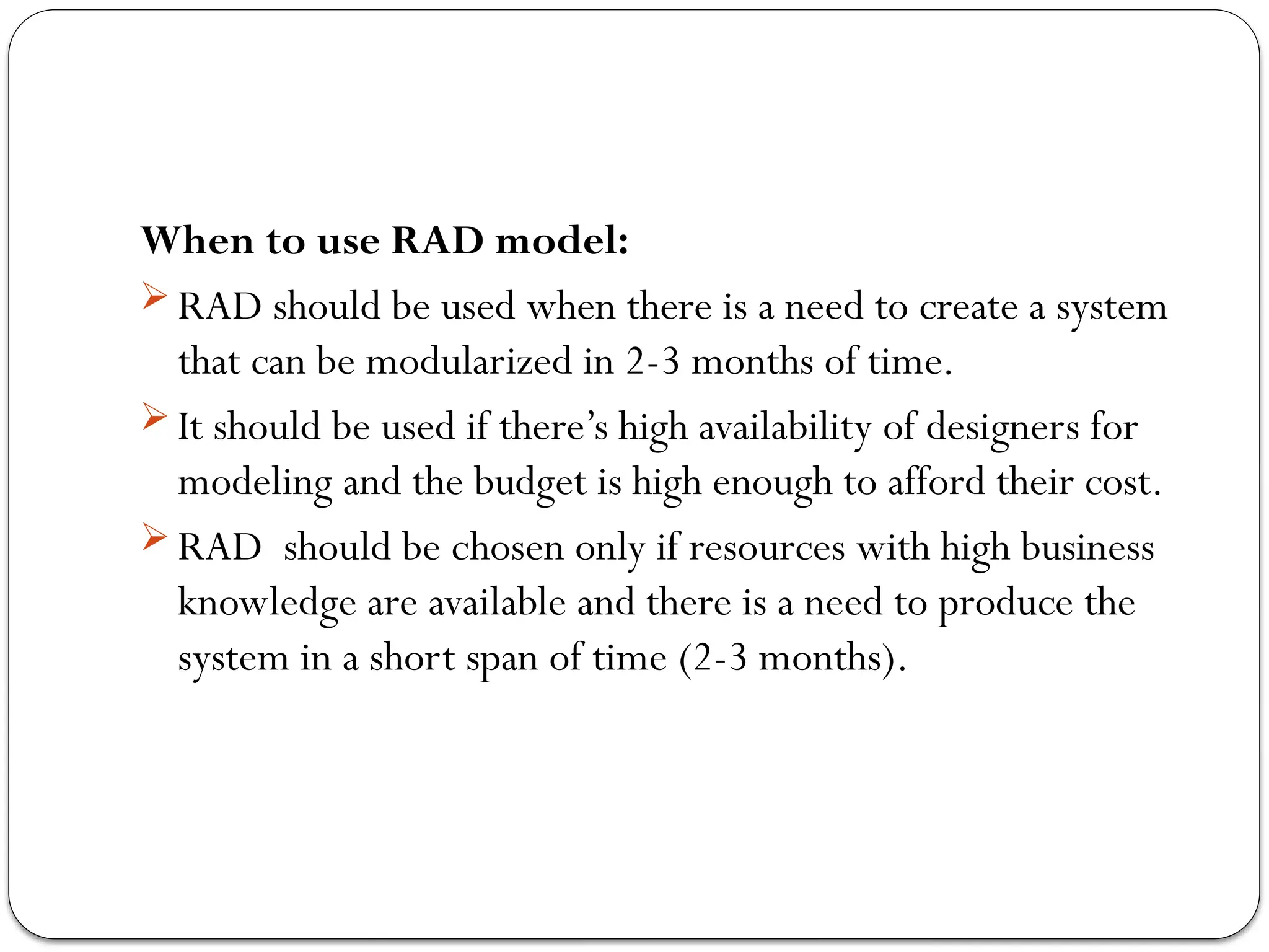 When to use RAD model:
 RAD should be used when there is a need to create a system
that can be modularized in 2-3 months of time.
 It should be used if there’s high availability of designers for
modeling and the budget is high enough to afford their cost.
 RAD should be chosen only if resources with high business
knowledge are available and there is a need to produce the
system in a short span of time (2-3 months).
 