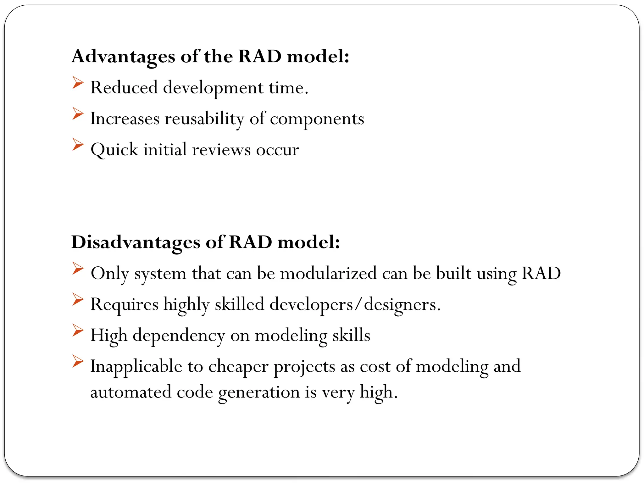Advantages of the RAD model:
 Reduced development time.
 Increases reusability of components
 Quick initial reviews occur
Disadvantages of RAD model:
 Only system that can be modularized can be built using RAD
 Requires highly skilled developers/designers.
 High dependency on modeling skills
 Inapplicable to cheaper projects as cost of modeling and
automated code generation is very high.
 