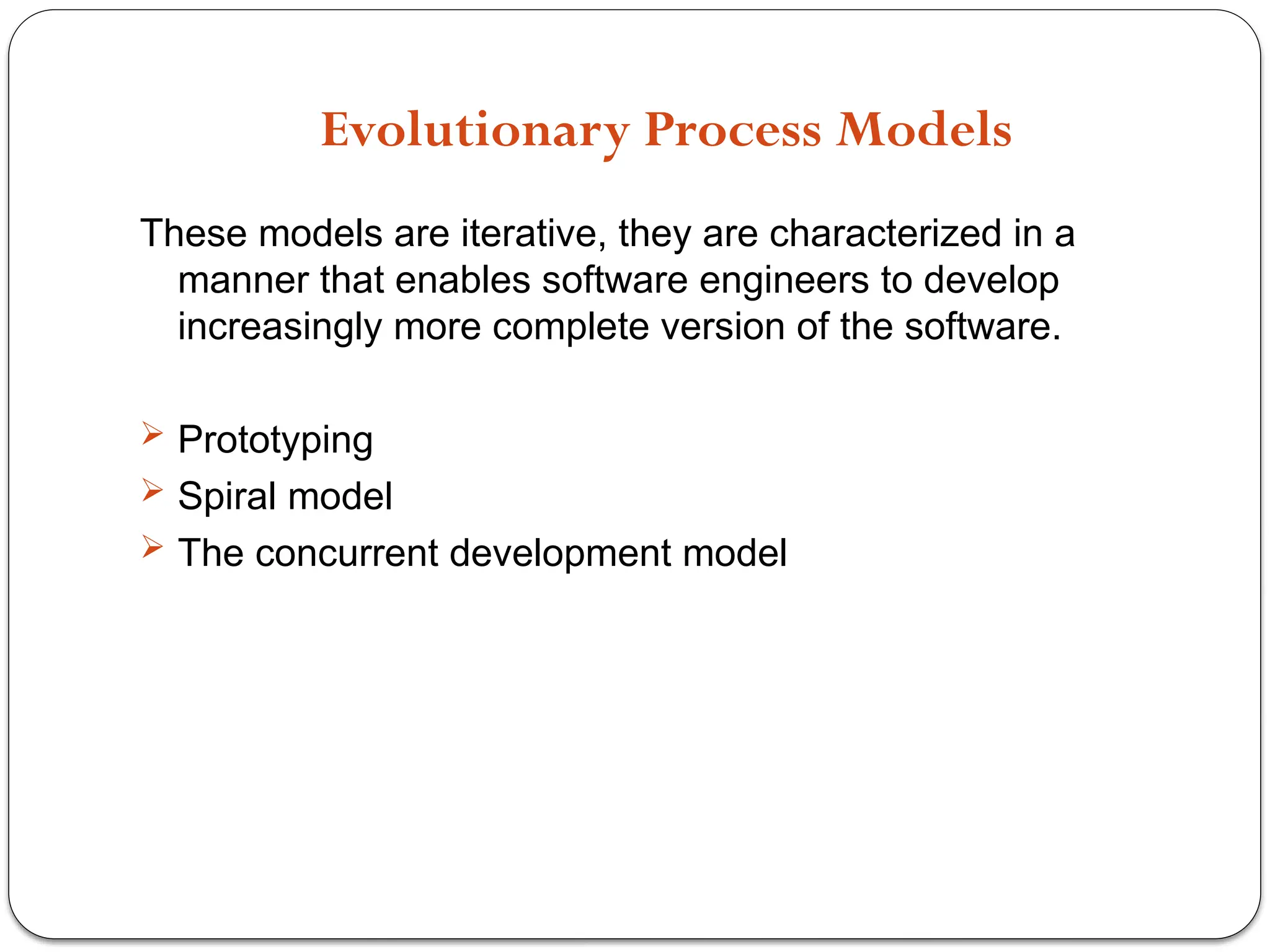 Evolutionary Process Models
These models are iterative, they are characterized in a
manner that enables software engineers to develop
increasingly more complete version of the software.
 Prototyping
 Spiral model
 The concurrent development model
 