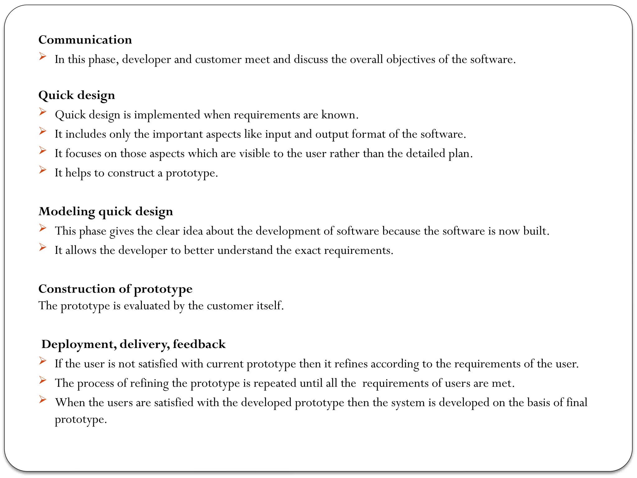 Communication
 In this phase, developer and customer meet and discuss the overall objectives of the software.
Quick design
 Quick design is implemented when requirements are known.
 It includes only the important aspects like input and output format of the software.
 It focuses on those aspects which are visible to the user rather than the detailed plan.
 It helps to construct a prototype.
Modeling quick design
 This phase gives the clear idea about the development of software because the software is now built.
 It allows the developer to better understand the exact requirements.
Construction of prototype
The prototype is evaluated by the customer itself.
Deployment, delivery, feedback
 If the user is not satisfied with current prototype then it refines according to the requirements of the user.
 The process of refining the prototype is repeated until all the requirements of users are met.
 When the users are satisfied with the developed prototype then the system is developed on the basis of final
prototype.
 