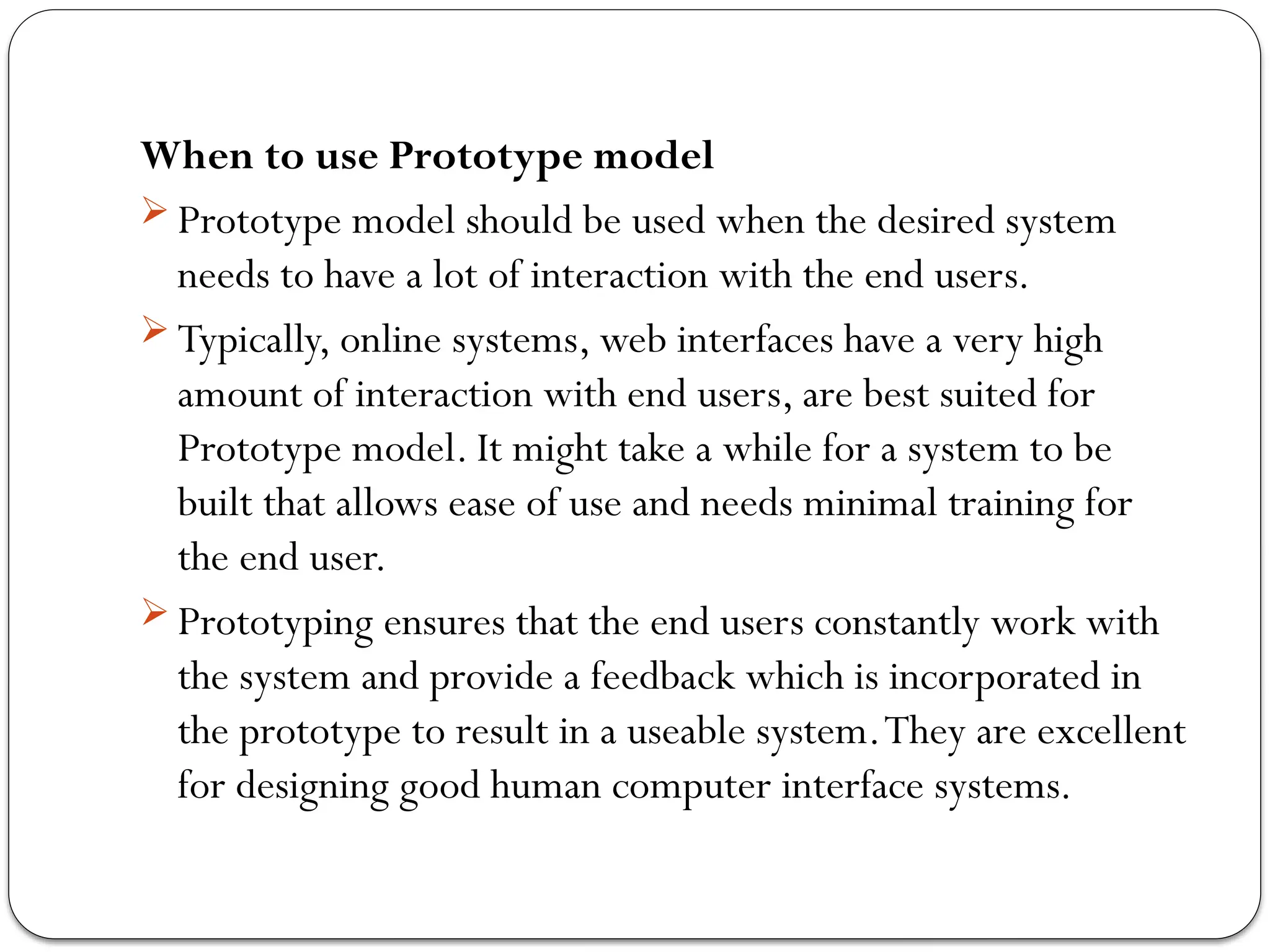 When to use Prototype model
 Prototype model should be used when the desired system
needs to have a lot of interaction with the end users.
 Typically, online systems, web interfaces have a very high
amount of interaction with end users, are best suited for
Prototype model. It might take a while for a system to be
built that allows ease of use and needs minimal training for
the end user.
 Prototyping ensures that the end users constantly work with
the system and provide a feedback which is incorporated in
the prototype to result in a useable system.They are excellent
for designing good human computer interface systems.
 