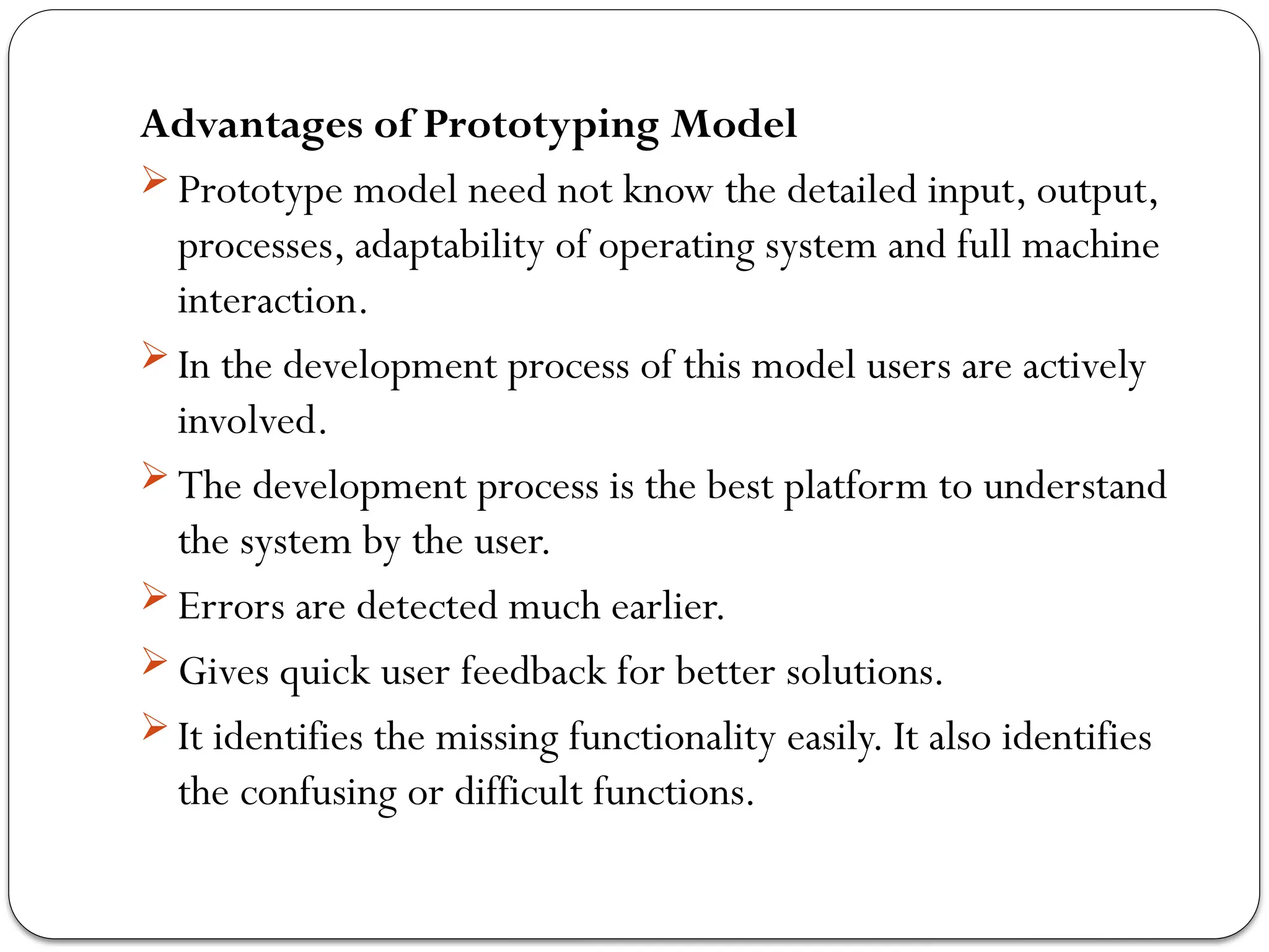 Advantages of Prototyping Model
 Prototype model need not know the detailed input, output,
processes, adaptability of operating system and full machine
interaction.
 In the development process of this model users are actively
involved.
 The development process is the best platform to understand
the system by the user.
 Errors are detected much earlier.
 Gives quick user feedback for better solutions.
 It identifies the missing functionality easily. It also identifies
the confusing or difficult functions.
 