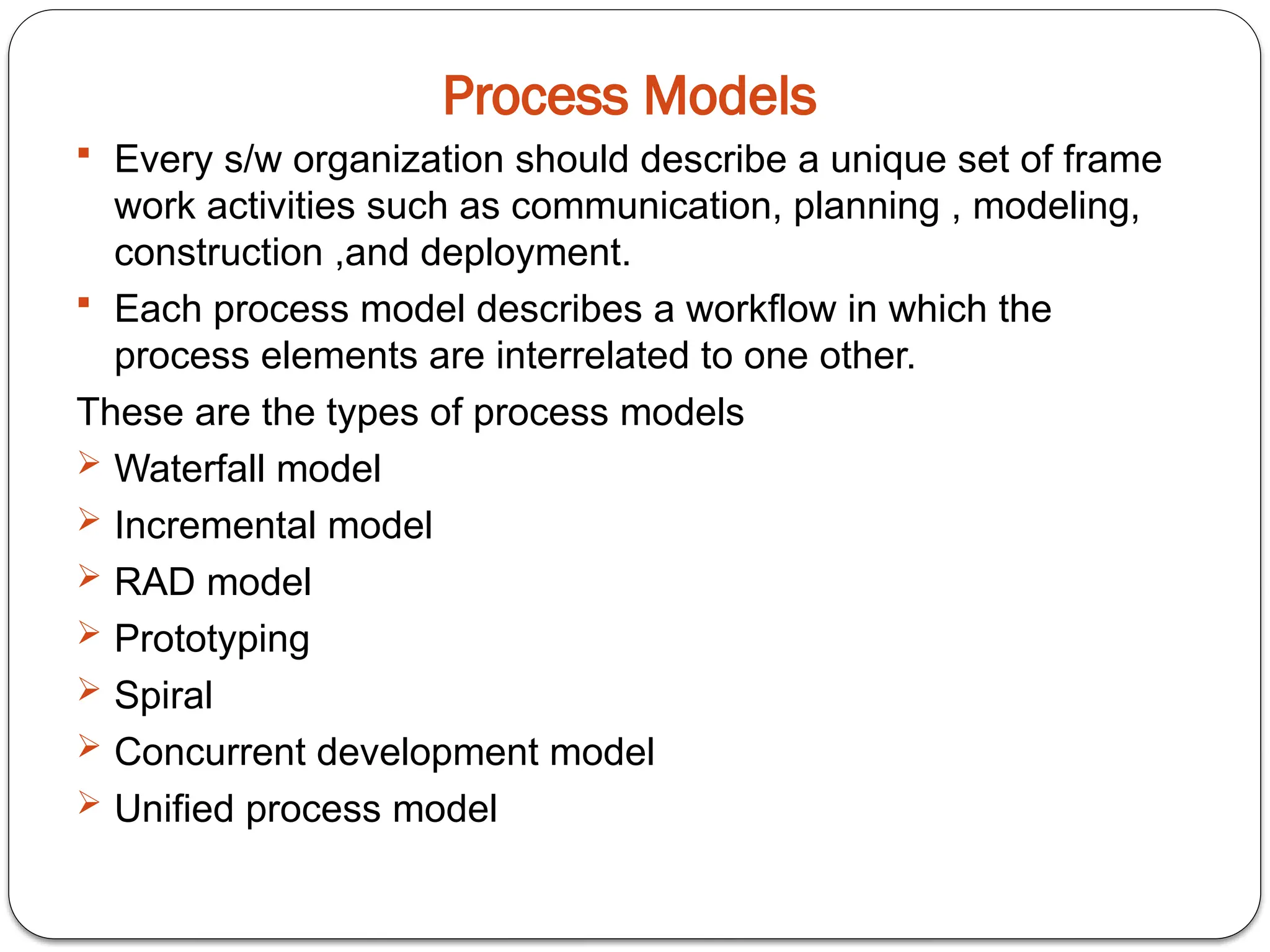 Process Models
 Every s/w organization should describe a unique set of frame
work activities such as communication, planning , modeling,
construction ,and deployment.
 Each process model describes a workflow in which the
process elements are interrelated to one other.
These are the types of process models
 Waterfall model
 Incremental model
 RAD model
 Prototyping
 Spiral
 Concurrent development model
 Unified process model
 