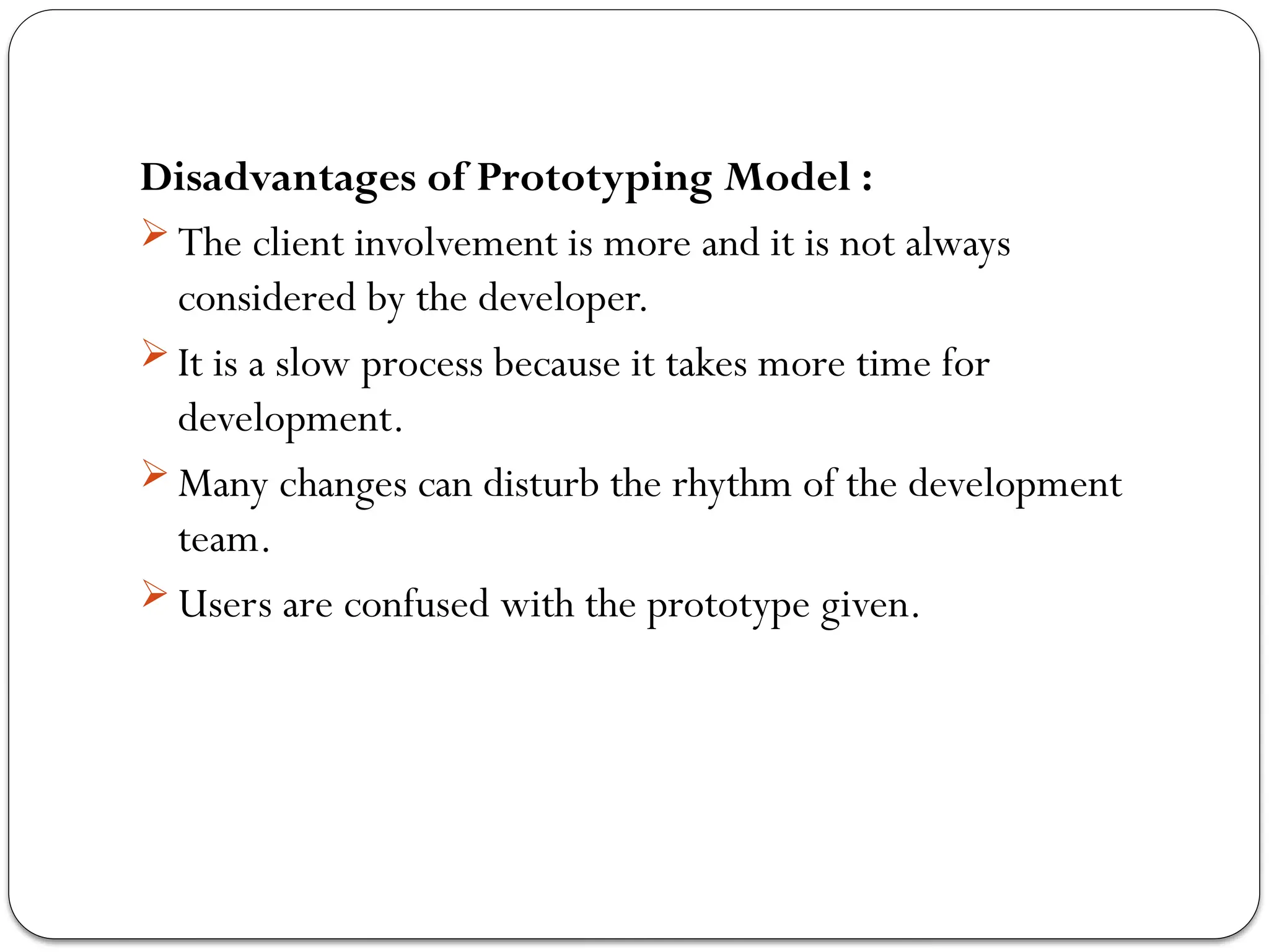 Disadvantages of Prototyping Model :
 The client involvement is more and it is not always
considered by the developer.
 It is a slow process because it takes more time for
development.
 Many changes can disturb the rhythm of the development
team.
 Users are confused with the prototype given.
 