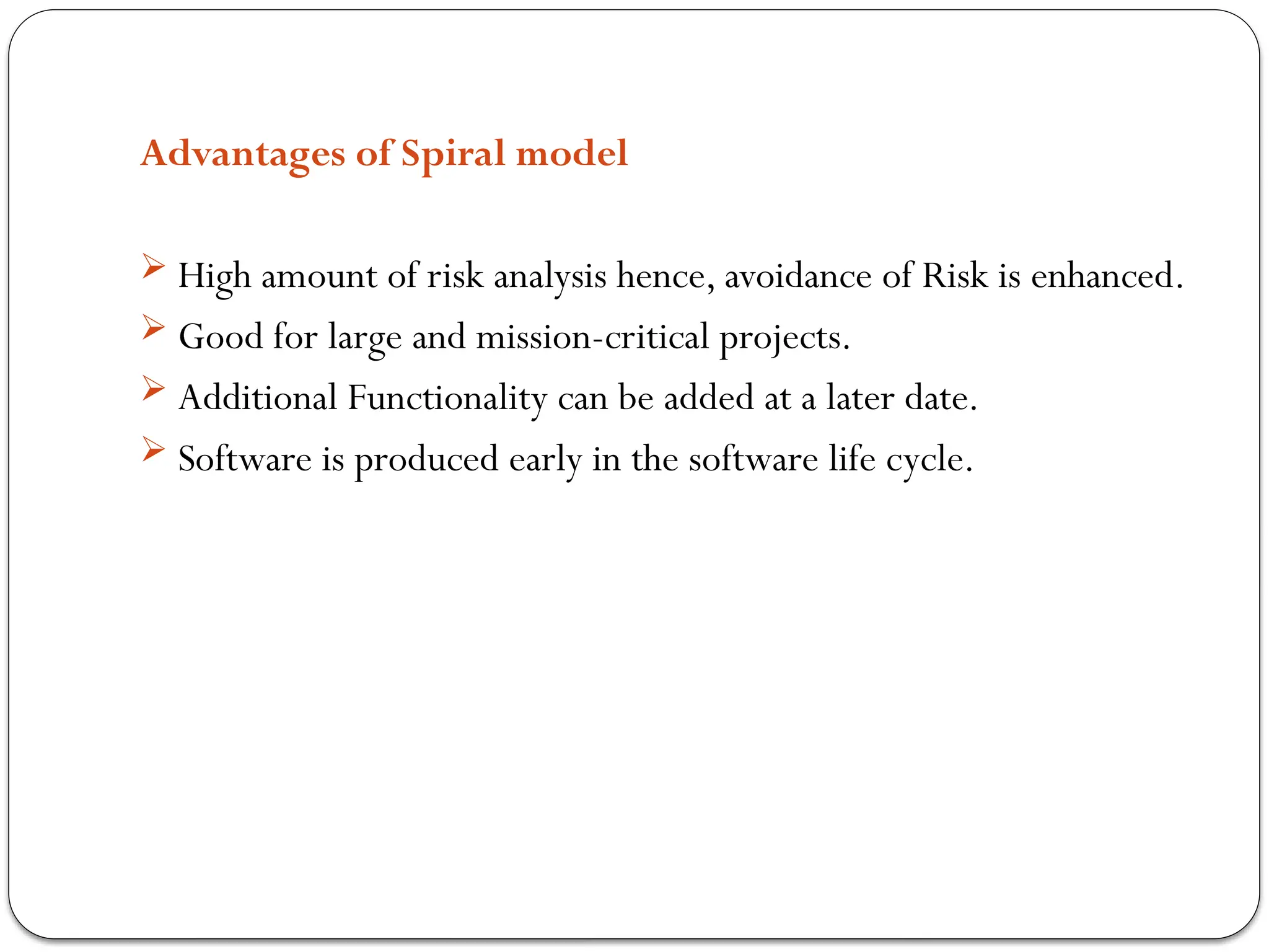 Advantages of Spiral model
 High amount of risk analysis hence, avoidance of Risk is enhanced.
 Good for large and mission-critical projects.
 Additional Functionality can be added at a later date.
 Software is produced early in the software life cycle.
 