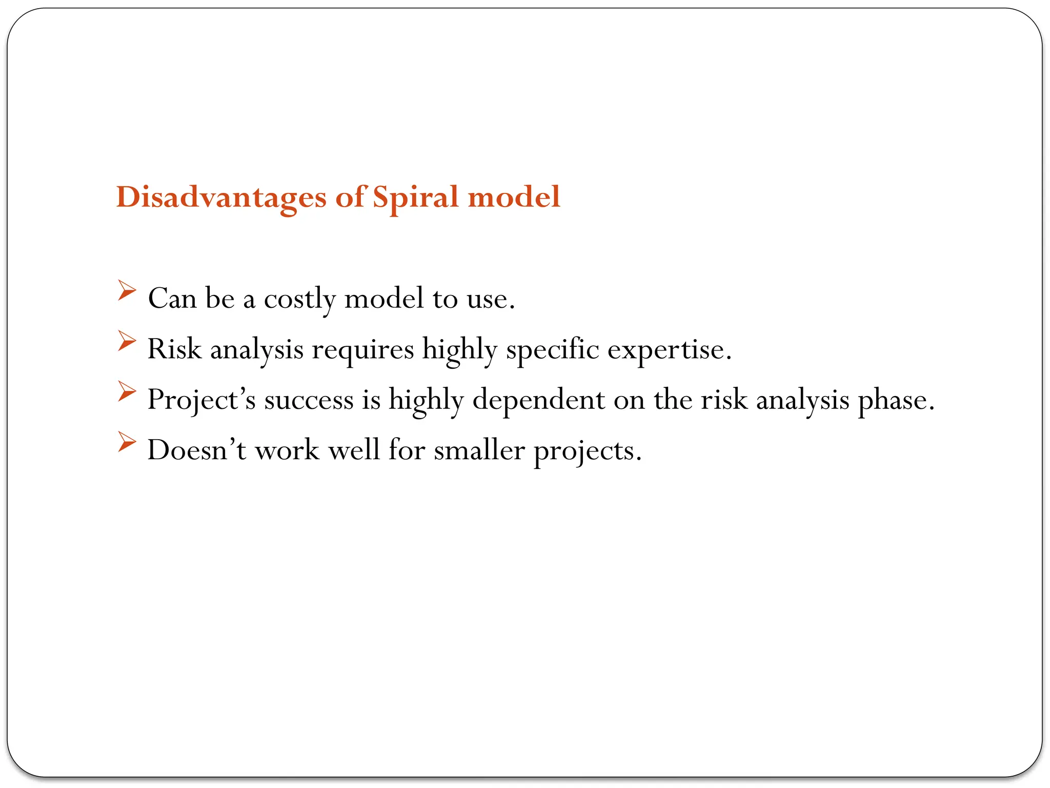 Disadvantages of Spiral model
 Can be a costly model to use.
 Risk analysis requires highly specific expertise.
 Project’s success is highly dependent on the risk analysis phase.
 Doesn’t work well for smaller projects.
 