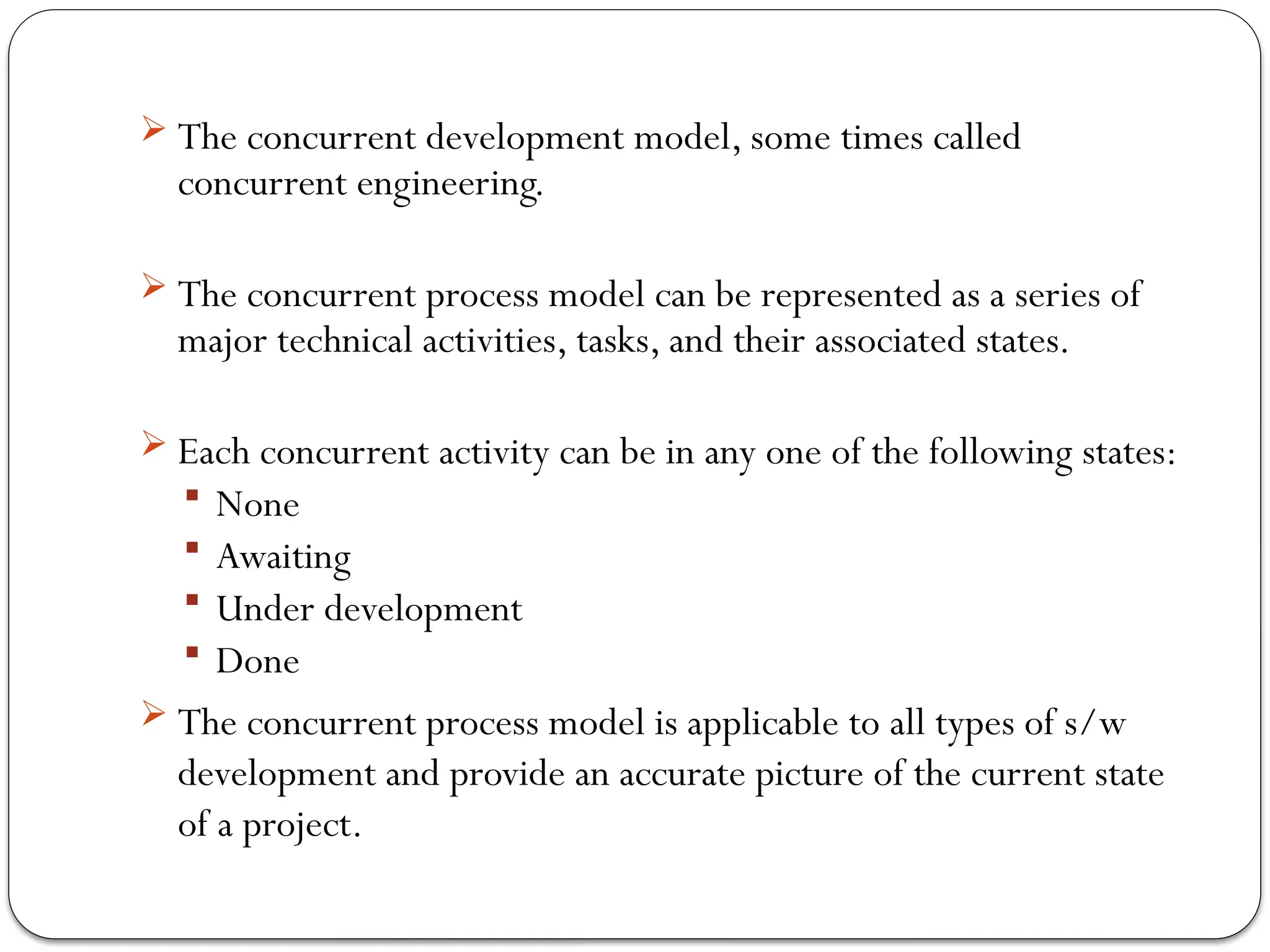 The concurrent development model, some times called
concurrent engineering.
 The concurrent process model can be represented as a series of
major technical activities, tasks, and their associated states.
 Each concurrent activity can be in any one of the following states:
 None
 Awaiting
 Under development
 Done
 The concurrent process model is applicable to all types of s/w
development and provide an accurate picture of the current state
of a project.
 