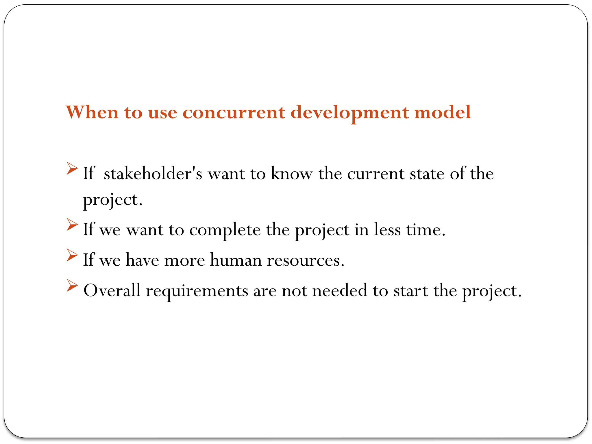 When to use concurrent development model
 If stakeholder's want to know the current state of the
project.
 If we want to complete the project in less time.
 If we have more human resources.
 Overall requirements are not needed to start the project.
 