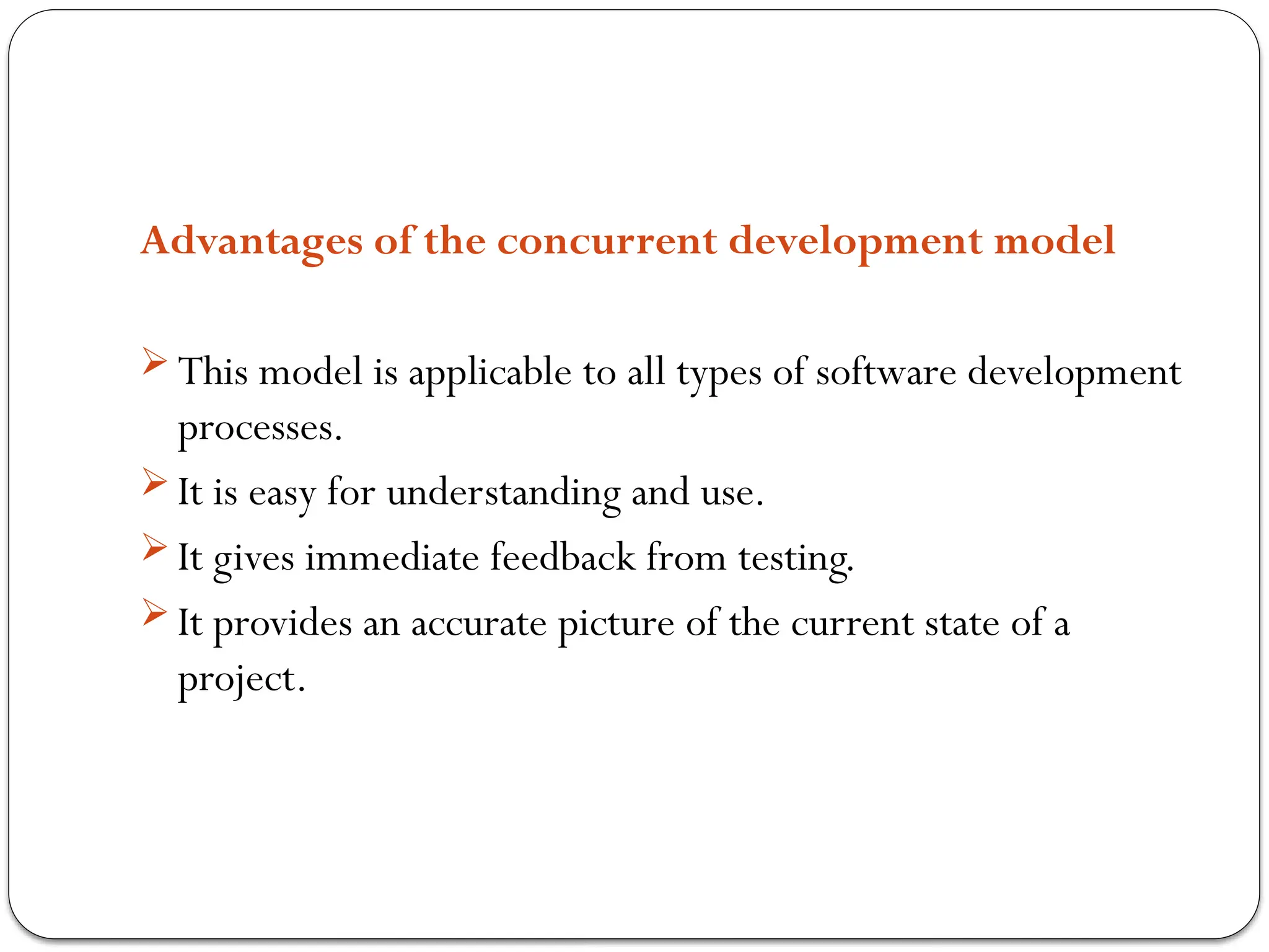 Advantages of the concurrent development model
 This model is applicable to all types of software development
processes.
 It is easy for understanding and use.
 It gives immediate feedback from testing.
 It provides an accurate picture of the current state of a
project.
 