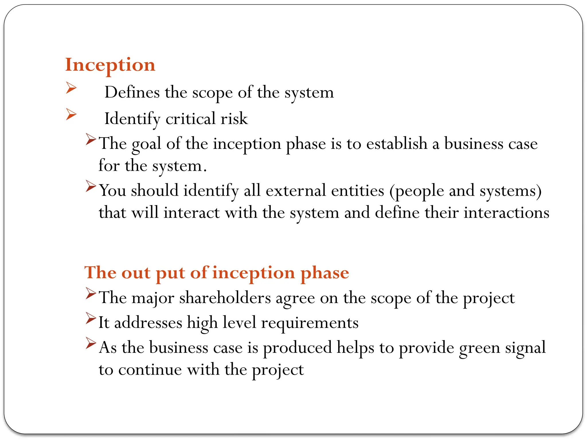Inception
 Defines the scope of the system
 Identify critical risk
The goal of the inception phase is to establish a business case
for the system.
You should identify all external entities (people and systems)
that will interact with the system and define their interactions
The out put of inception phase
The major shareholders agree on the scope of the project
It addresses high level requirements
As the business case is produced helps to provide green signal
to continue with the project
 