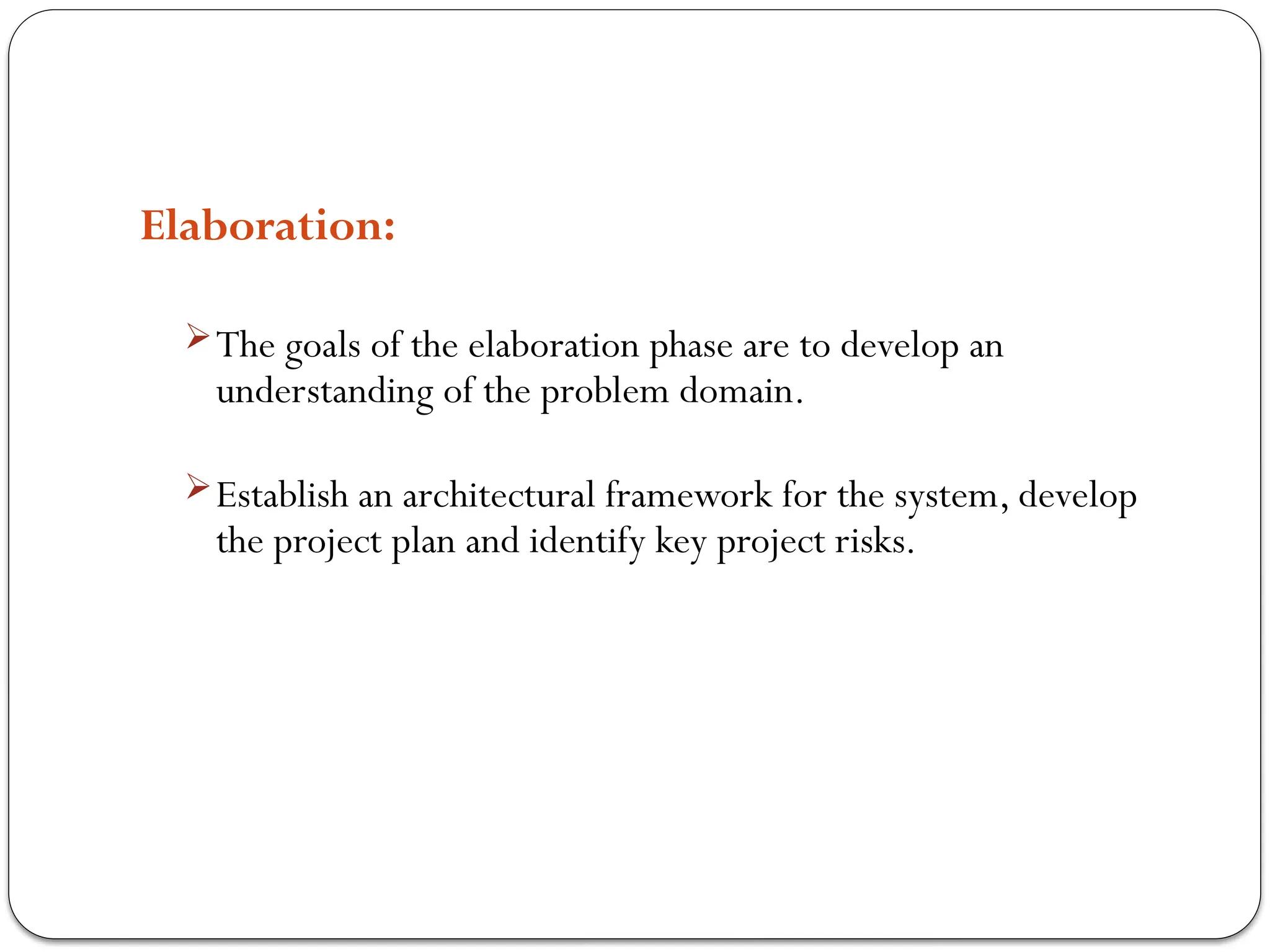 Elaboration:
The goals of the elaboration phase are to develop an
understanding of the problem domain.
Establish an architectural framework for the system, develop
the project plan and identify key project risks.
 