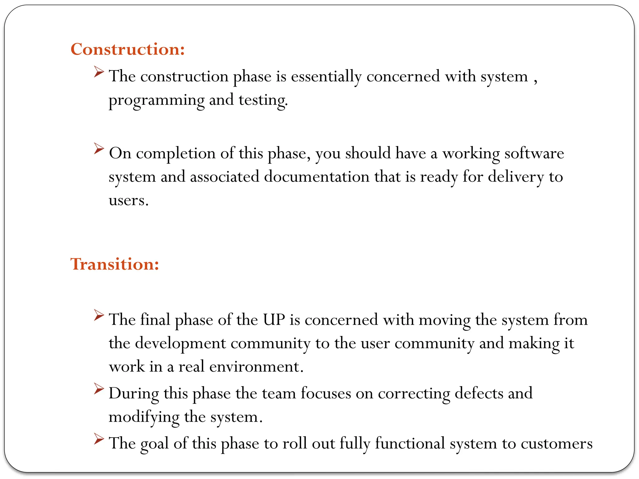 Construction:
 The construction phase is essentially concerned with system ,
programming and testing.
 On completion of this phase, you should have a working software
system and associated documentation that is ready for delivery to
users.
Transition:
 The final phase of the UP is concerned with moving the system from
the development community to the user community and making it
work in a real environment.
 During this phase the team focuses on correcting defects and
modifying the system.
 The goal of this phase to roll out fully functional system to customers
 