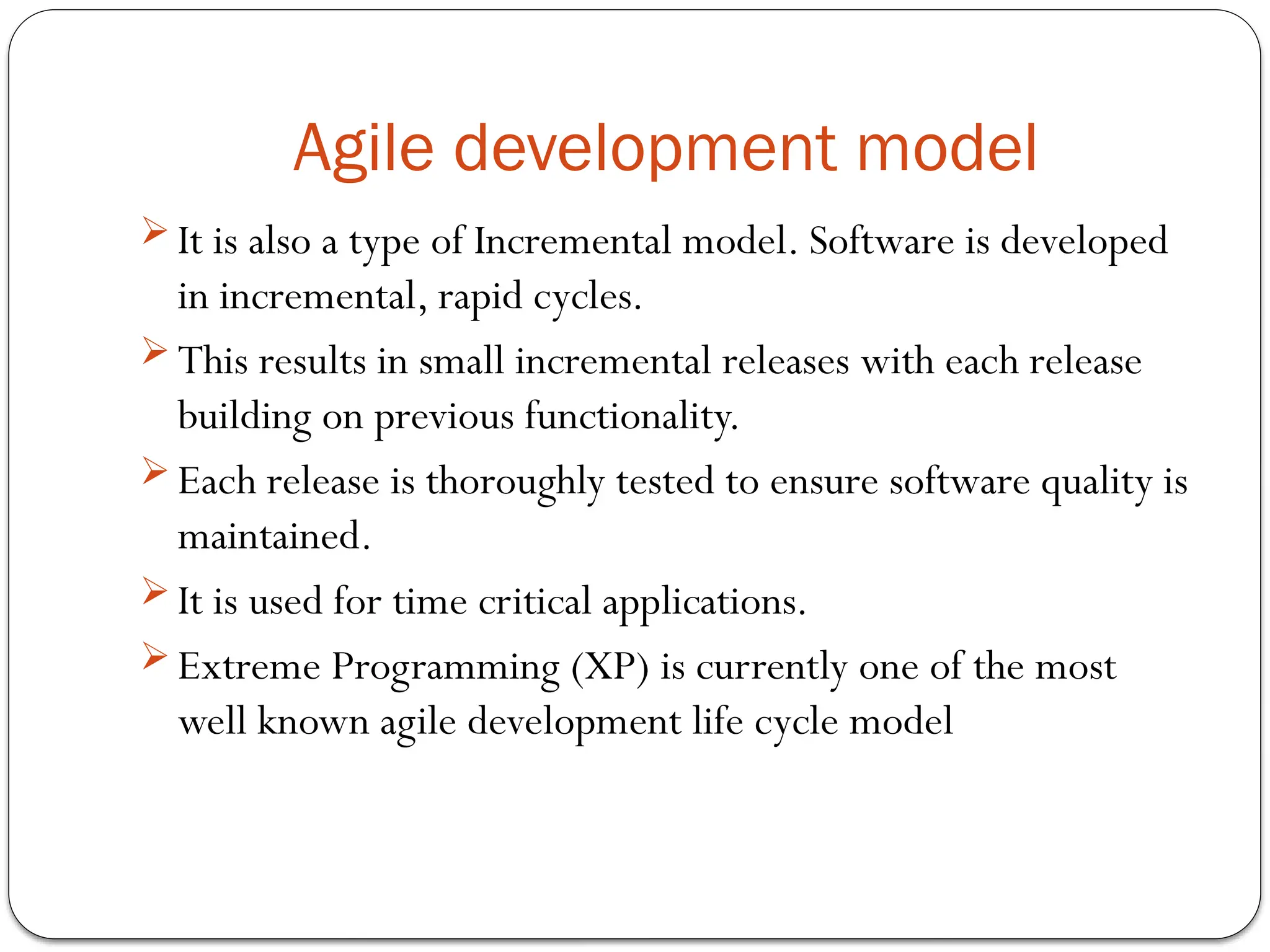 Agile development model
 It is also a type of Incremental model. Software is developed
in incremental, rapid cycles.
 This results in small incremental releases with each release
building on previous functionality.
 Each release is thoroughly tested to ensure software quality is
maintained.
 It is used for time critical applications.
 Extreme Programming (XP) is currently one of the most
well known agile development life cycle model
 