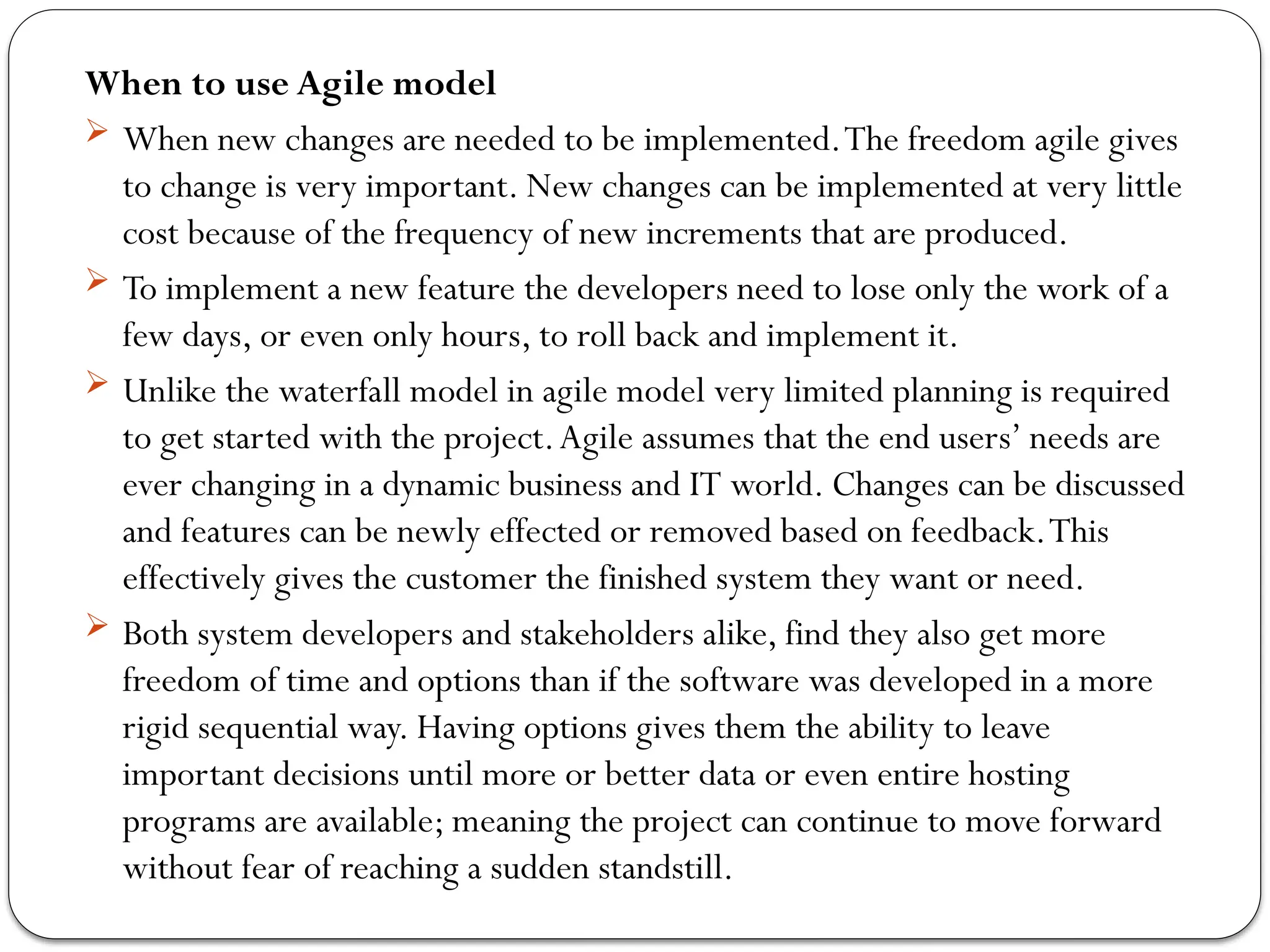 When to use Agile model
 When new changes are needed to be implemented.The freedom agile gives
to change is very important. New changes can be implemented at very little
cost because of the frequency of new increments that are produced.
 To implement a new feature the developers need to lose only the work of a
few days, or even only hours, to roll back and implement it.
 Unlike the waterfall model in agile model very limited planning is required
to get started with the project.Agile assumes that the end users’ needs are
ever changing in a dynamic business and IT world. Changes can be discussed
and features can be newly effected or removed based on feedback.This
effectively gives the customer the finished system they want or need.
 Both system developers and stakeholders alike, find they also get more
freedom of time and options than if the software was developed in a more
rigid sequential way. Having options gives them the ability to leave
important decisions until more or better data or even entire hosting
programs are available; meaning the project can continue to move forward
without fear of reaching a sudden standstill.
 