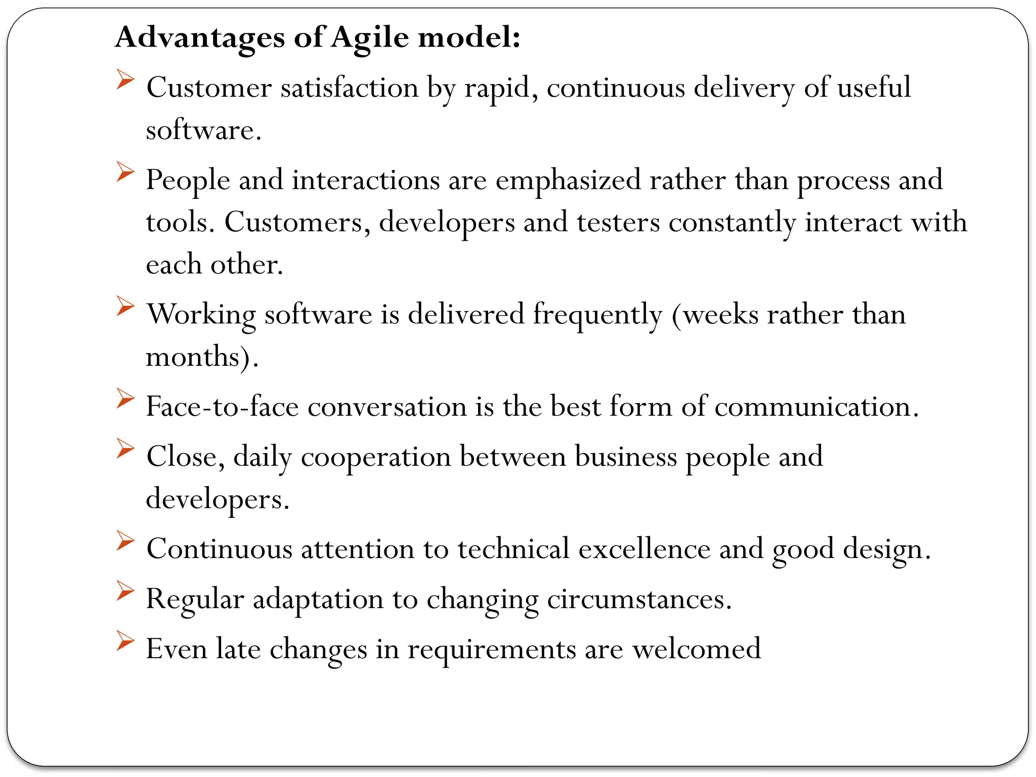 Advantages of Agile model:
 Customer satisfaction by rapid, continuous delivery of useful
software.
 People and interactions are emphasized rather than process and
tools. Customers, developers and testers constantly interact with
each other.
 Working software is delivered frequently (weeks rather than
months).
 Face-to-face conversation is the best form of communication.
 Close, daily cooperation between business people and
developers.
 Continuous attention to technical excellence and good design.
 Regular adaptation to changing circumstances.
 Even late changes in requirements are welcomed
 
