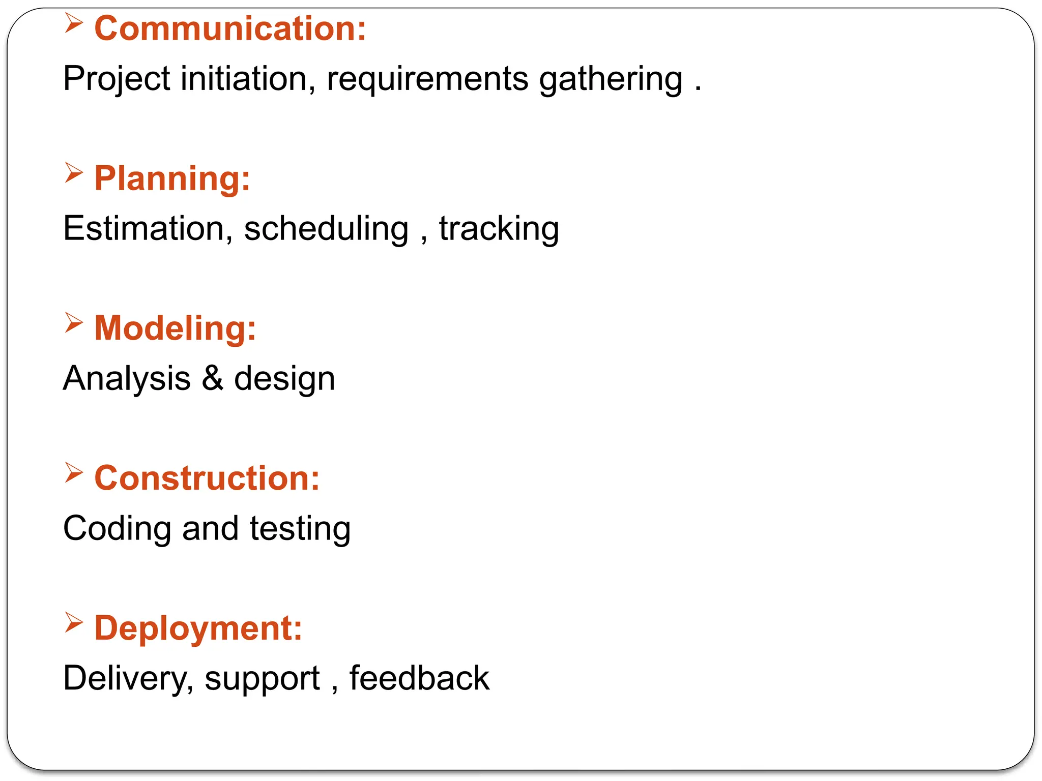 Communication:
Project initiation, requirements gathering .
 Planning:
Estimation, scheduling , tracking
 Modeling:
Analysis & design
 Construction:
Coding and testing
 Deployment:
Delivery, support , feedback
 