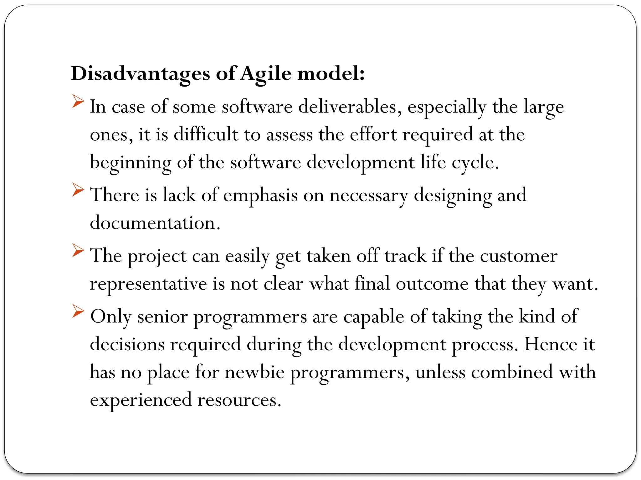 Disadvantages of Agile model:
 In case of some software deliverables, especially the large
ones, it is difficult to assess the effort required at the
beginning of the software development life cycle.
 There is lack of emphasis on necessary designing and
documentation.
 The project can easily get taken off track if the customer
representative is not clear what final outcome that they want.
 Only senior programmers are capable of taking the kind of
decisions required during the development process. Hence it
has no place for newbie programmers, unless combined with
experienced resources.
 