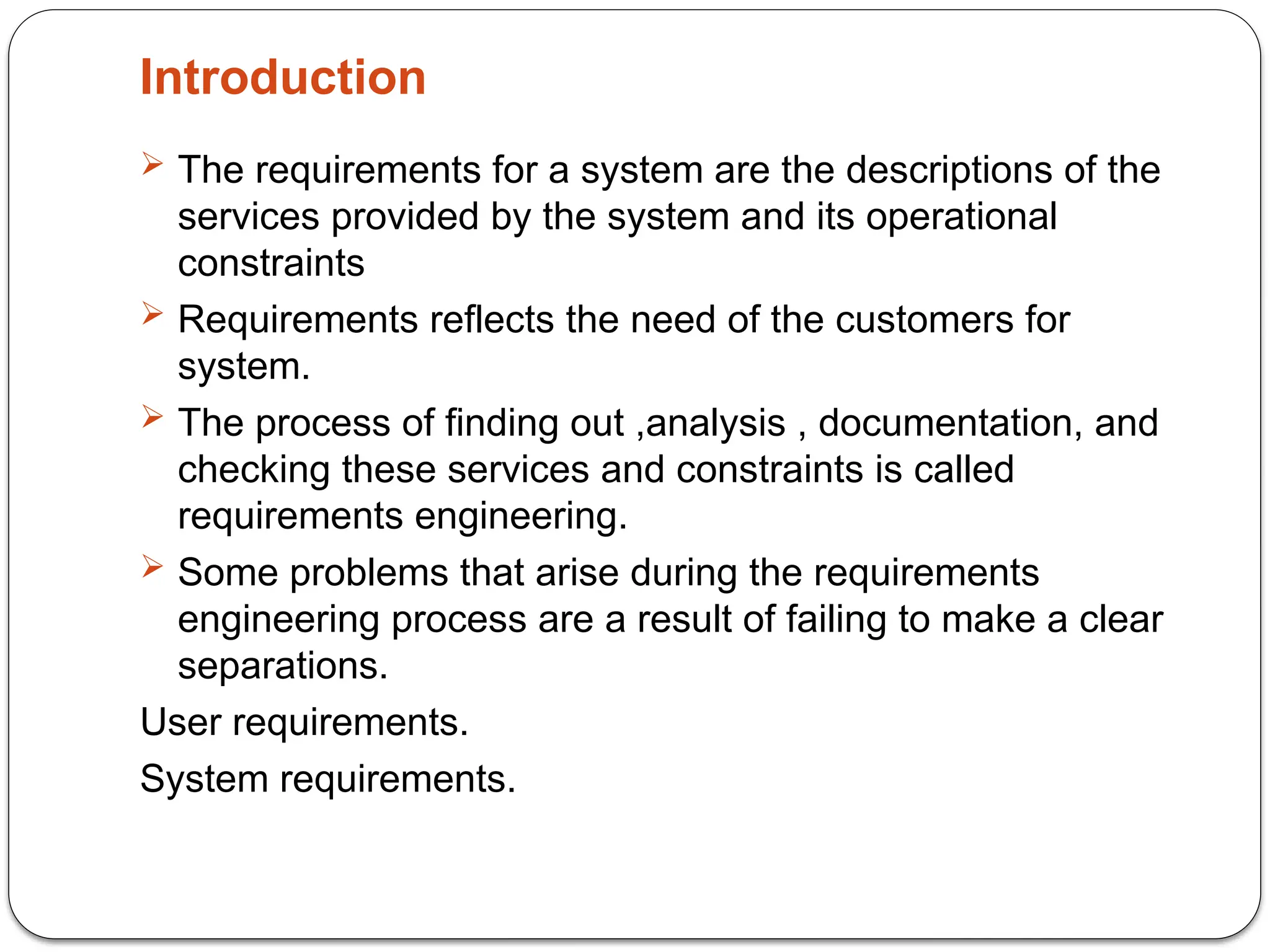 Introduction
 The requirements for a system are the descriptions of the
services provided by the system and its operational
constraints
 Requirements reflects the need of the customers for
system.
 The process of finding out ,analysis , documentation, and
checking these services and constraints is called
requirements engineering.
 Some problems that arise during the requirements
engineering process are a result of failing to make a clear
separations.
User requirements.
System requirements.
 