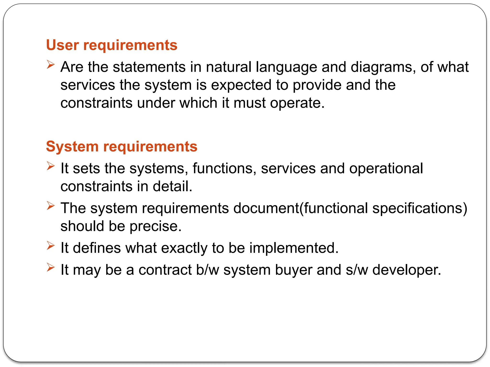 User requirements
 Are the statements in natural language and diagrams, of what
services the system is expected to provide and the
constraints under which it must operate.
System requirements
 It sets the systems, functions, services and operational
constraints in detail.
 The system requirements document(functional specifications)
should be precise.
 It defines what exactly to be implemented.
 It may be a contract b/w system buyer and s/w developer.
 