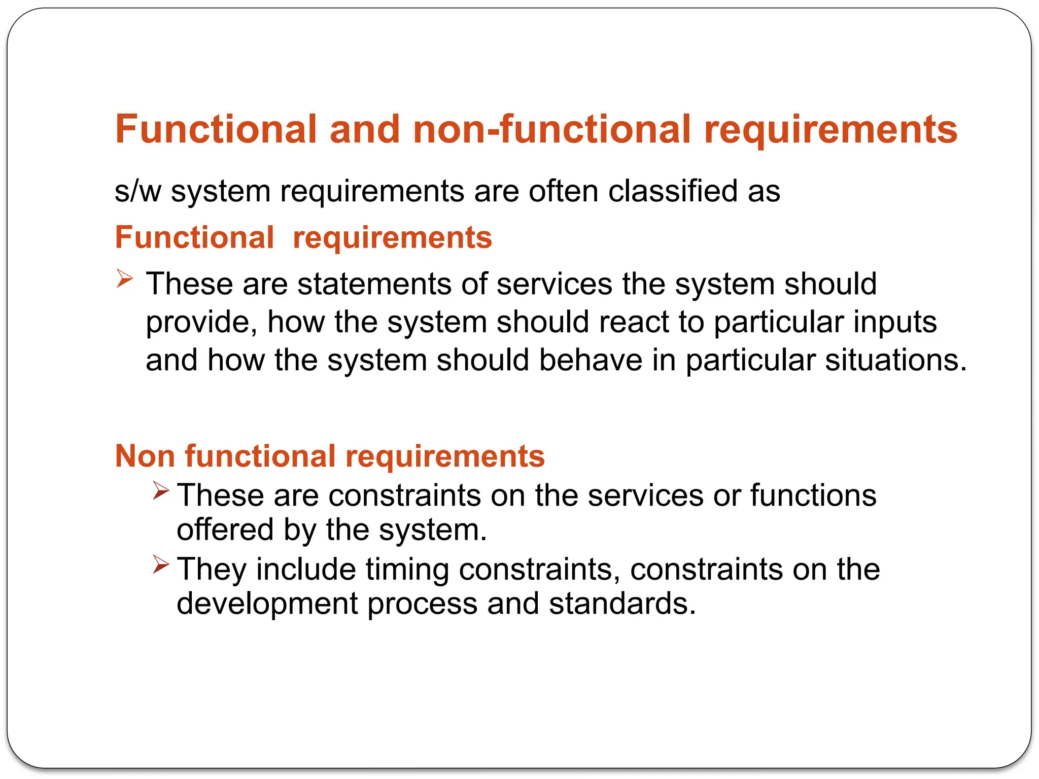 Functional and non-functional requirements
s/w system requirements are often classified as
Functional requirements
 These are statements of services the system should
provide, how the system should react to particular inputs
and how the system should behave in particular situations.
Non functional requirements
 These are constraints on the services or functions
offered by the system.
 They include timing constraints, constraints on the
development process and standards.
 