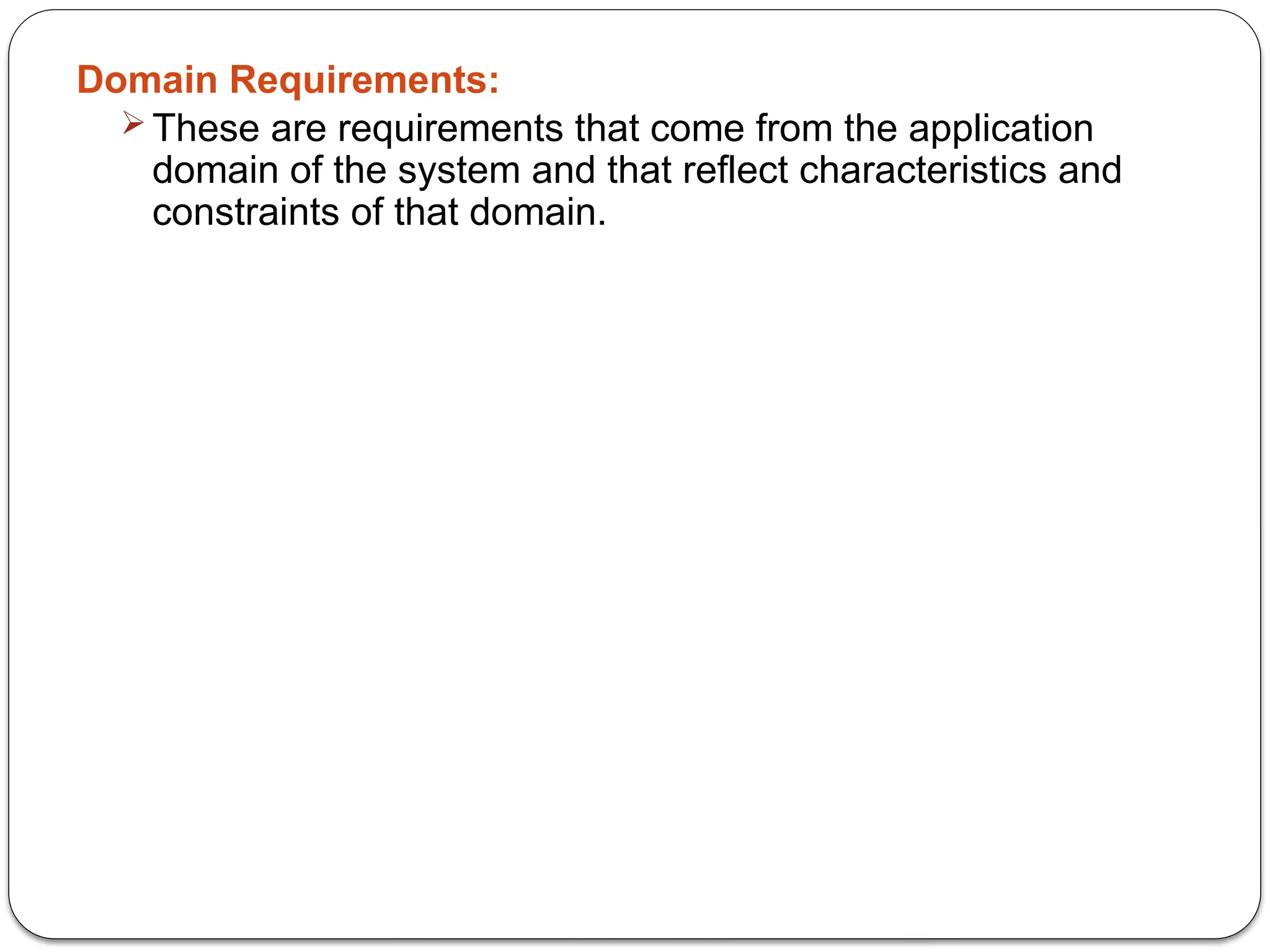 Domain Requirements:
 These are requirements that come from the application
domain of the system and that reflect characteristics and
constraints of that domain.
 