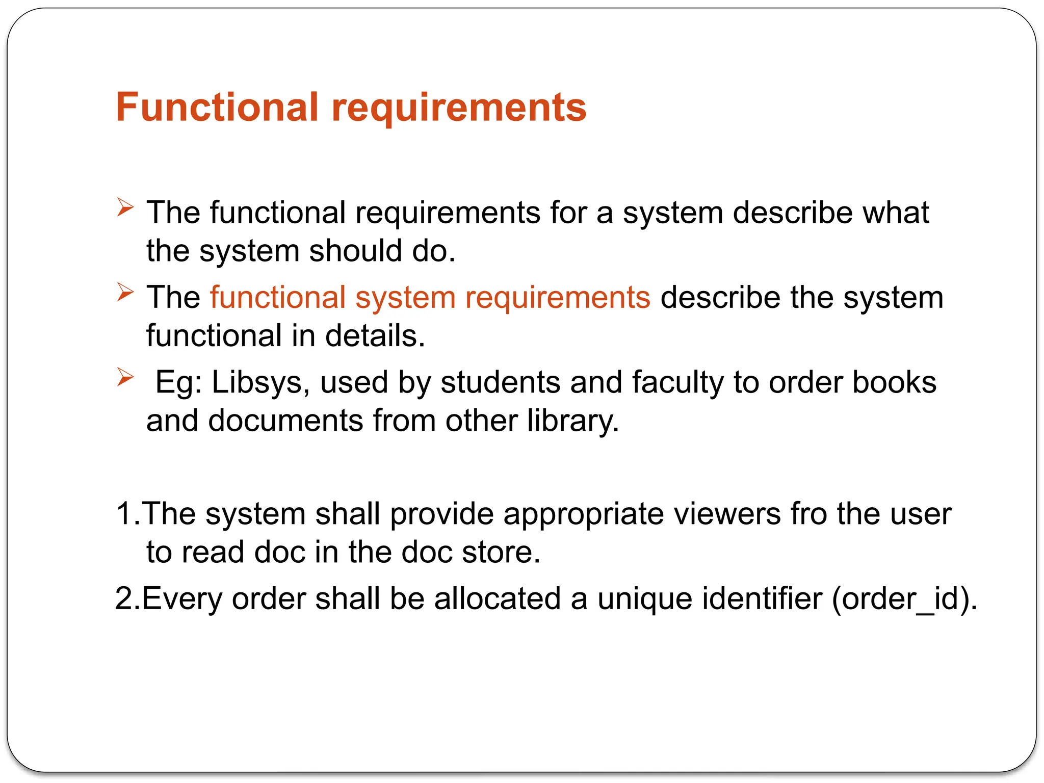 Functional requirements
 The functional requirements for a system describe what
the system should do.
 The functional system requirements describe the system
functional in details.
 Eg: Libsys, used by students and faculty to order books
and documents from other library.
1.The system shall provide appropriate viewers fro the user
to read doc in the doc store.
2.Every order shall be allocated a unique identifier (order_id).
 