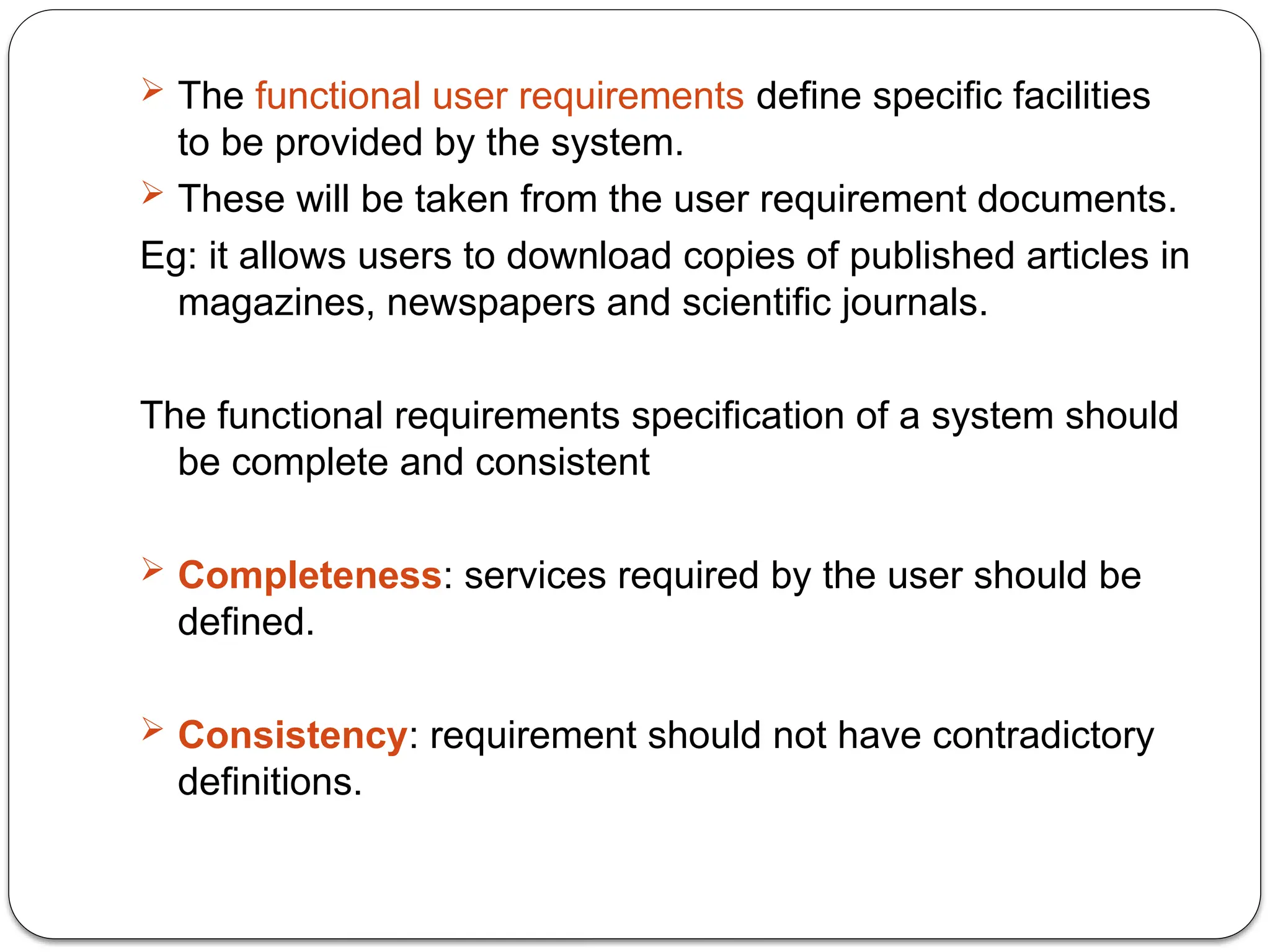  The functional user requirements define specific facilities
to be provided by the system.
 These will be taken from the user requirement documents.
Eg: it allows users to download copies of published articles in
magazines, newspapers and scientific journals.
The functional requirements specification of a system should
be complete and consistent
 Completeness: services required by the user should be
defined.
 Consistency: requirement should not have contradictory
definitions.
 