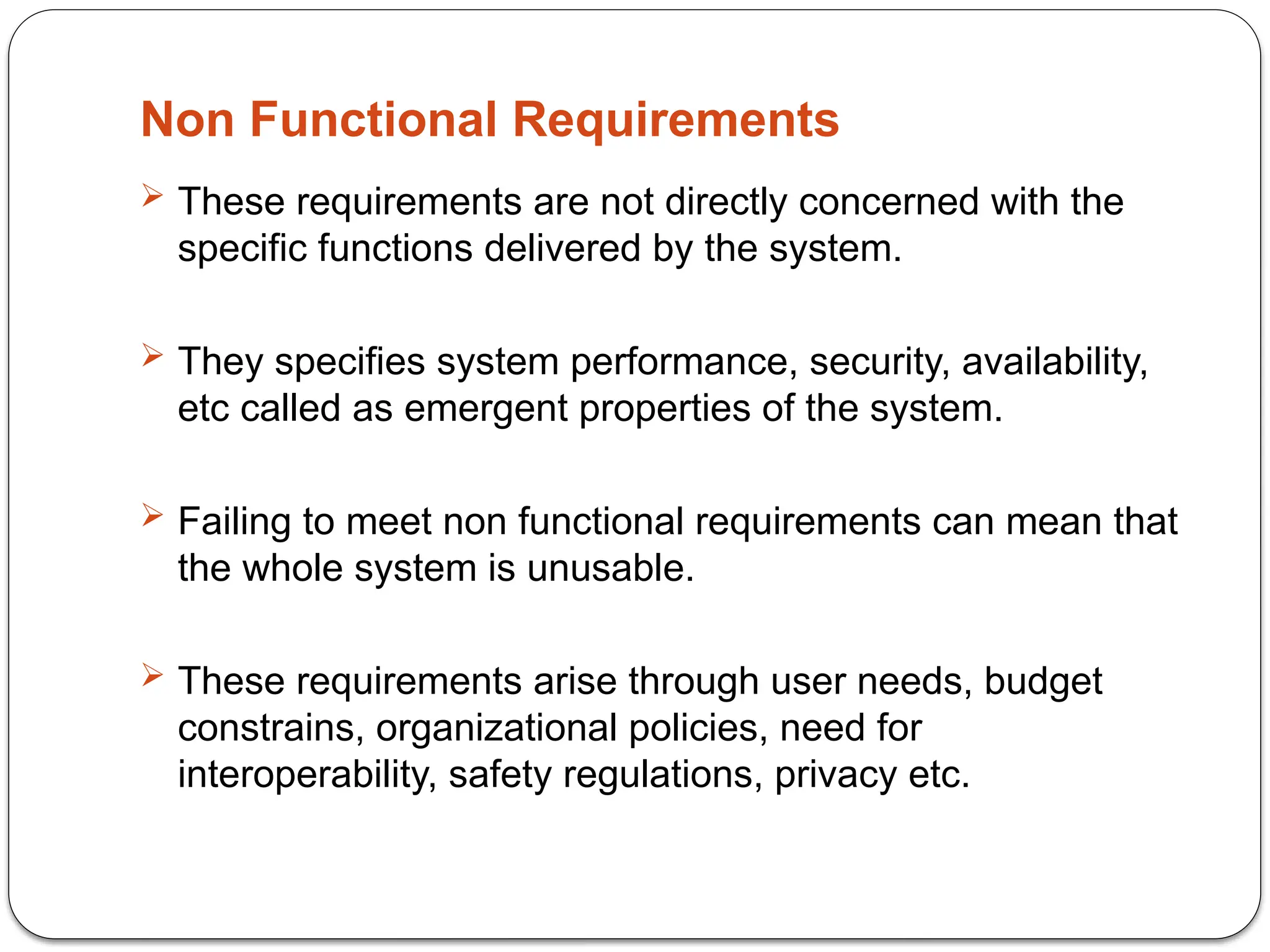 Non Functional Requirements
 These requirements are not directly concerned with the
specific functions delivered by the system.
 They specifies system performance, security, availability,
etc called as emergent properties of the system.
 Failing to meet non functional requirements can mean that
the whole system is unusable.
 These requirements arise through user needs, budget
constrains, organizational policies, need for
interoperability, safety regulations, privacy etc.
 