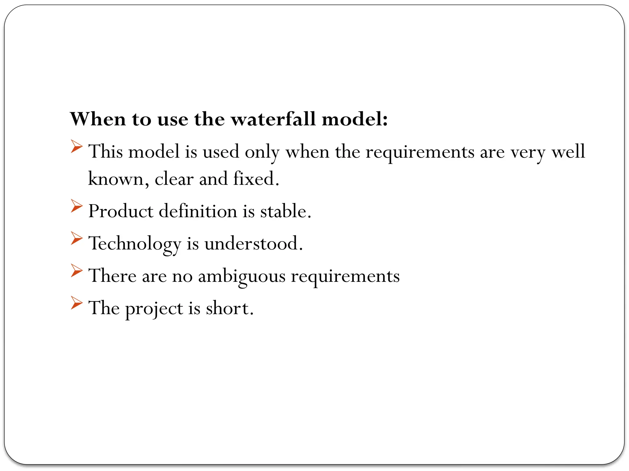 When to use the waterfall model:
 This model is used only when the requirements are very well
known, clear and fixed.
 Product definition is stable.
 Technology is understood.
 There are no ambiguous requirements
 The project is short.
 