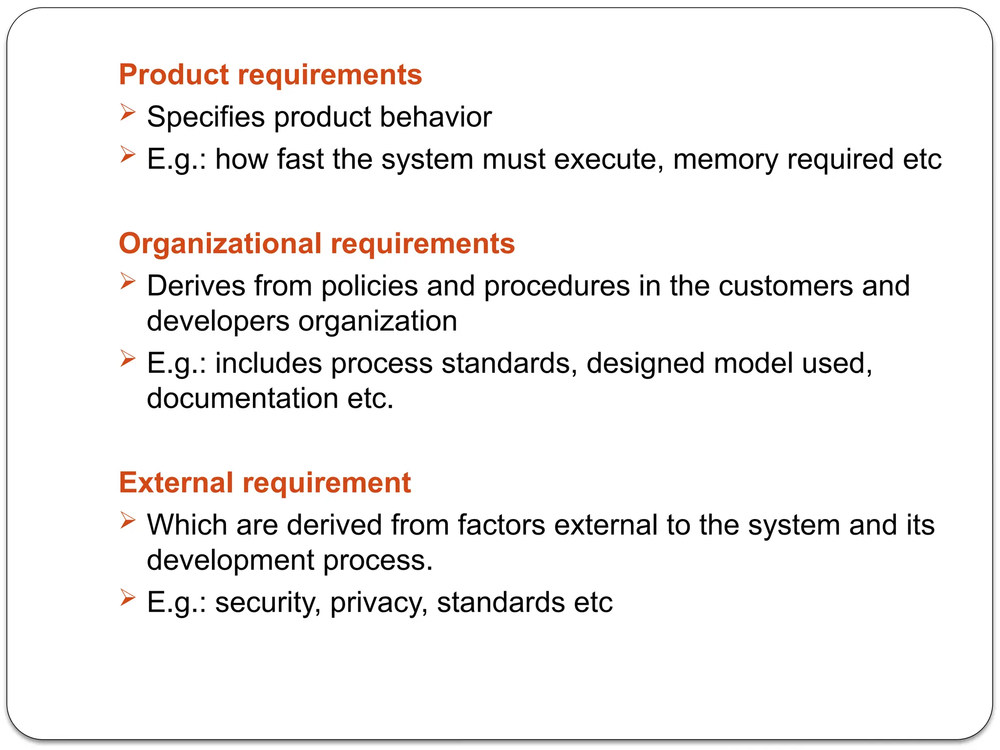 Product requirements
 Specifies product behavior
 E.g.: how fast the system must execute, memory required etc
Organizational requirements
 Derives from policies and procedures in the customers and
developers organization
 E.g.: includes process standards, designed model used,
documentation etc.
External requirement
 Which are derived from factors external to the system and its
development process.
 E.g.: security, privacy, standards etc
 