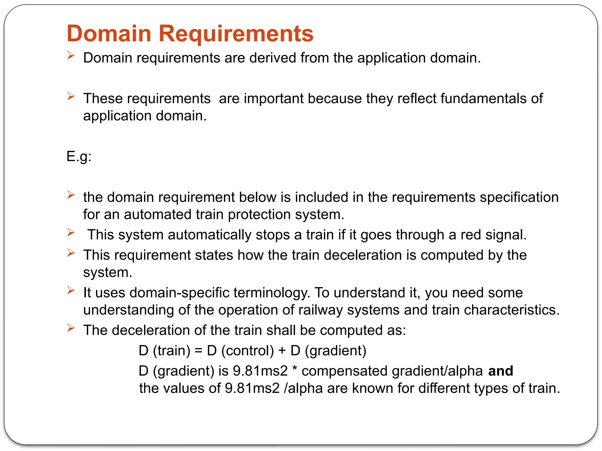 Domain Requirements
 Domain requirements are derived from the application domain.
 These requirements are important because they reflect fundamentals of
application domain.
E.g:
 the domain requirement below is included in the requirements specification
for an automated train protection system.
 This system automatically stops a train if it goes through a red signal.
 This requirement states how the train deceleration is computed by the
system.
 It uses domain-specific terminology. To understand it, you need some
understanding of the operation of railway systems and train characteristics.
 The deceleration of the train shall be computed as:
D (train) = D (control) + D (gradient)
D (gradient) is 9.81ms2 * compensated gradient/alpha and
the values of 9.81ms2 /alpha are known for different types of train.
 