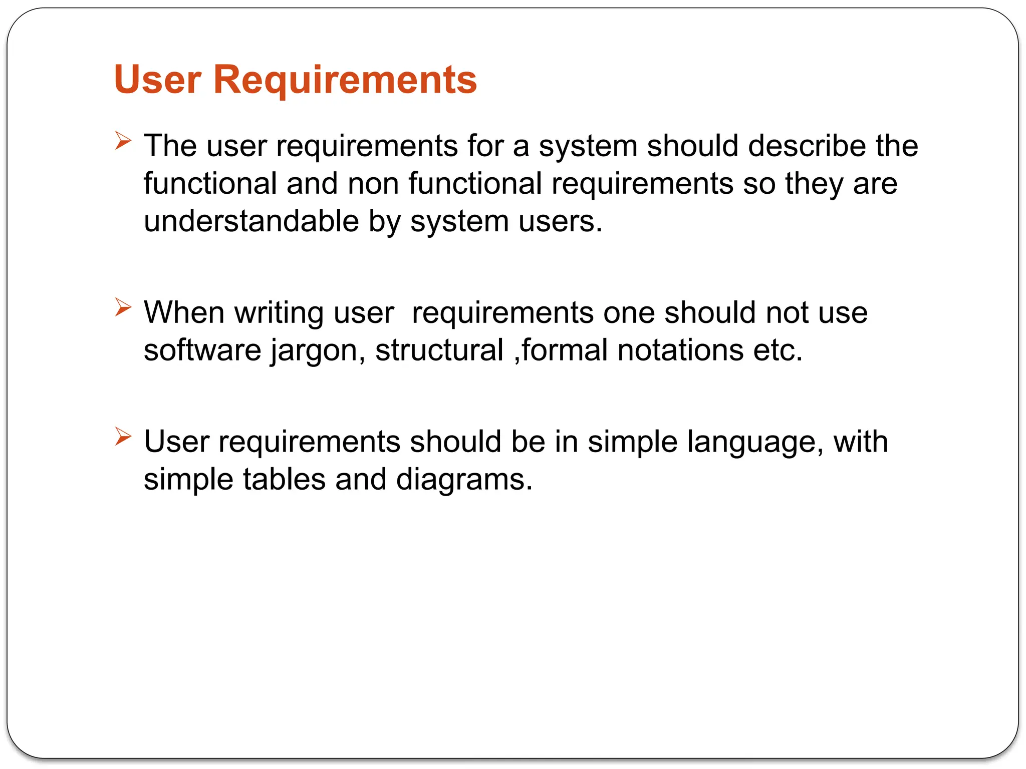 User Requirements
 The user requirements for a system should describe the
functional and non functional requirements so they are
understandable by system users.
 When writing user requirements one should not use
software jargon, structural ,formal notations etc.
 User requirements should be in simple language, with
simple tables and diagrams.
 